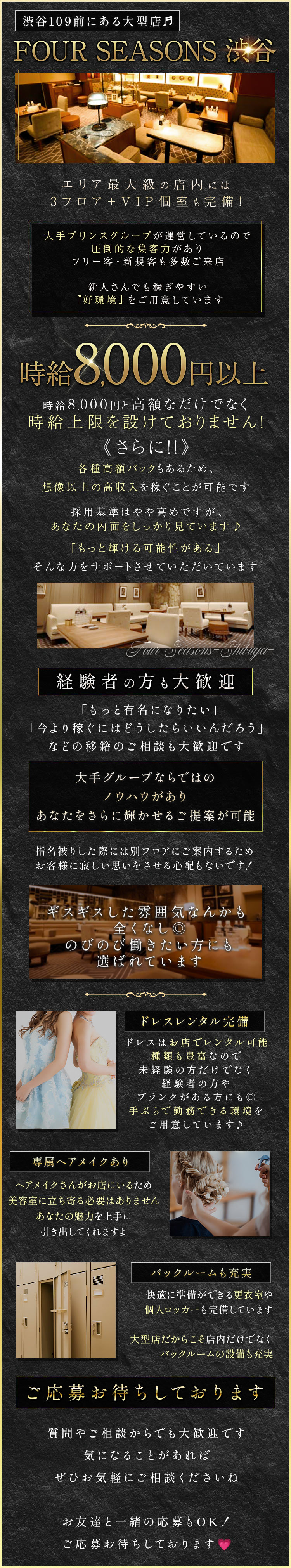 渋谷109前にある大型店
FOUR SEASONS 渋谷
エリア最大級の店内には
3 フロア + VIP個室も完備!
大手プリンスグループが運営しているので
圧倒的な集客力があり
フリー客・新規客も多数ご来店
新人さんでも稼ぎやすい
『好環境』をご用意しています
時給 8,000円以上
時給8,000円と高額なだけでなく
時給上限を設けておりません!
《さらに!!》
各種高額バックもあるため、
想像以上の高収入を稼ぐことが可能です
採用基準はやや高めですが、
あなたの内面をしっかり見ています♪
「もっと輝ける可能性がある」
そんな方をサポートさせていただいています
Four Seasons-Shibuya-
経験者の方も大歓迎
「もっと有名になりたい」
「今より稼ぐにはどうしたらいいんだろう」
などの移籍のご相談も大歓迎です
大手グループならではの
ノウハウがあり
あなたをさらに輝かせるご提案が可能
指名被りした際には別フロアにご案内するため
お客様に寂しい思いをさせる心配もないです!
ギスギスした雰囲気なんかも
全くなし
のびのび働きたい方にも
選ばれています
専属ヘアメイクあり
ドレスレンタル完備
ドレスはお店でレンタル可能
種類も豊富なので
未経験の方だけでなく
経験者の方や
ブランクがある方にも◎
手ぶらで勤務できる環境を
ヘアメイクさんがお店にいるため
ご用意しています♪
美容室に立ち寄る必要はありません
あなたの魅力を上手に
引き出してくれますよ
バックルームも充実
快適に準備ができる更衣室や
個人ロッカーも完備しています
大型店だからこそ店内だけでなく
バックルームの設備も充実
ご応募お待ちしております
質問やご相談からでも大歓迎です
気になることがあれば
ぜひお気軽にご相談くださいね
お友達と一緒の応募もOK!
ご応募お待ちしております