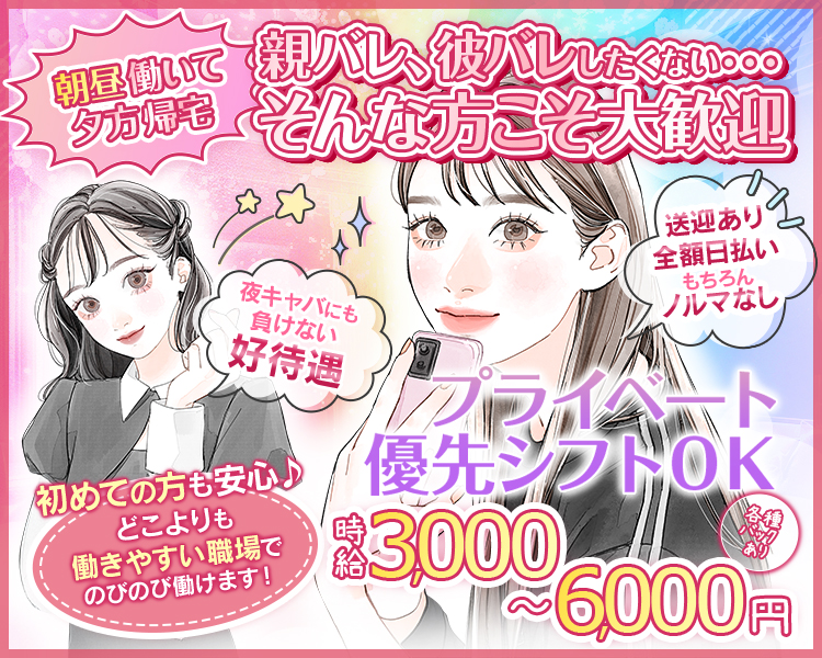 朝昼働いて夕方帰宅
親バレ、彼バレしたくない…
そんな方こそ大歓迎
夜キャバにも負けない好待遇
送迎あり
全額日払い
もちろんノルマなし
初めての方も安心♪
どこよりも働きやすい
職場でのびのび働けます！
プライベート優先シフトOK
時給3,000円～
各種バックあり