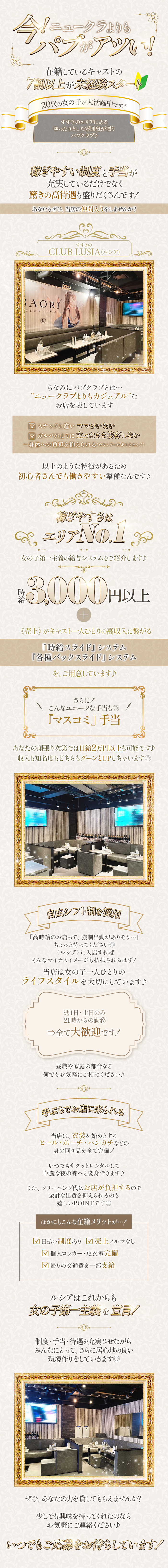 今!ニュークラよりも
パプがアツい!
在籍しているキャストの
7割以上が未経験スタート
20代の女の子が大活躍中です!
すすきのエリアにある
ゆったりとした雰囲気が漂う
パブクラブ♪
稼ぎやすい制度と手当が
充実しているだけでなく
驚きの高待遇も盛りだくさんです!
あなたもぜひ、当店の仲間入りをしませんか?
ちなみにパブクラブとは･･･
“ニュークラブよりもカジュアル”な
お店を表しています
☐ スナックと違いママがいない
☐ ガルバのように立ったまま接客しない
＝身体への負担を抑えられる(カウンターがありません!)
以上のような特徴があるため
初心者さんでも働きやすい業種なんです♪
稼ぎやすさはエリアNo.1
女の子第一主義の給与システムをご紹介します♪
時給3,000円以上
(売上)がキャスト一人ひとりの高収入に繋がる
『時給スライド』システム
『各種バックスライド』システム
を、ご用意しています♪
さらに!
\ こんなユニークな手当も◎ /
『マスコミ』手当
あなたの頑張り次第では日給2万円以上も可能です♪
収入も知名度もどちらもグーンとUPしちゃいます◎
自由シフト制を採用
「高時給のお店って、強制出動がありそう･･･」
ちょっと待ってください!
〈ルシア〉に入店すれば
そんなマイナスイメージも払拭されるはず!
当店は女の子一人ひとりの
ライフスタイルを大切にしています♪
週1日・土日のみ
21時からの勤務
⇒全て大歓迎です!
昼職や家庭の都合など
何でもお気軽にご相談ください♪
手ぶらでお店に来られる
当店は、衣装を始めとする
ヒール・ポーチ・ハンカチなどの
身の回り品を全て完備!
いつでもサクッとレンタルして
華麗な夜の蝶へと変身できます♪
また、クリーニング代はお店が負担するので
余計な出費を抑えられるのも
嬉しいPOINTです◎
ほかにもこんな在籍メリットが･･･!
☐ 日払い制度あり ☐ 売上ノルマなし
☐ 個人ロッカー・更衣室完備
☐ 帰りの交通費を一部支給
ルシアはこれからも
女の子第一主義を宣言!
制度・手当・待遇を充実させながら
みんなにとって、さらに居心地の良い
環境作りをしていきます◎
ぜひ、あなたの力を貸してもらえませんか?
少しでも興味を持ってくれたのなら
お気軽にご連絡ください♪
いつでもご応募をお待ちしています!