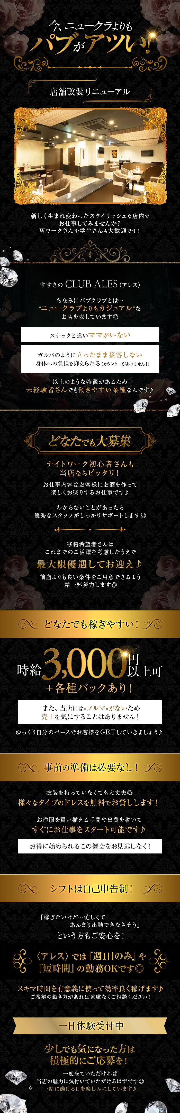 今、ニュークラよりも
パブがアツい!
店舗改装リニューアル
新しく生まれ変わったスタイリッシュな店内で
お仕事してみませんか?
Wワークさんや学生さんも大歓迎です!
すすきの CLUB ALES (アレス)
ちなみにパブクラブとは•••
“ニュークラブよりもカジュアル”な お店を表しています◎
スナックと違いママがいない
ガルバのように立ったまま接客しない
=身体への負担を抑えられる (カウンターがありません!)
以上のような特徴があるため
未経験者さんでも働きやすい業種なんです♪
どなたでも大募集
ナイトワーク初心者さんも
当店ならピッタリ!
お仕事内容はお客様にお酒を作って 楽しくお喋りするお仕事です♪
わからないことがあったら
優秀なスタッフがしっかりサポートします◎
移籍希望者さんは
これまでのご活躍を考慮したうえで
最大限優遇してお迎え♪
前店よりも良い条件をご用意できるよう 精一杯努力します◎
どなたでも稼ぎやすい!
時給 3,000以上可+各種バックあり!
また、当店には « ノルマ» がないため
売上を気にすることはありません!
ゆっくり自分のペースでお客様をGETしていきましょう♪
事前の準備は必要なし!
衣装を持っていなくても大丈夫◎
様々なタイプのドレスを無料でお貸しします!
お洋服を買い揃える手間や出費を省いて
すぐにお仕事をスタート可能です♪
お得に始められるこの機会をお見逃しなく!
シフトは自己申告制!
「稼ぎたいけど・・・忙しくて
あんまり出勤できなさそう」
という方もご安心を!
〈アレス〉 では 『週1日のみ』 や
『短時間』 の勤務OKです◎
スキマ時間を有意義に使って効率良く稼げます♪
ご希望の働き方があれば遠慮なくご相談ください!
一日体験受付中
少しでも気になった方は
積極的にご応募を!
一度来ていただければ
当店の魅力に気付いていただけるはずです◎
一緒に働ける日を楽しみにしています♪