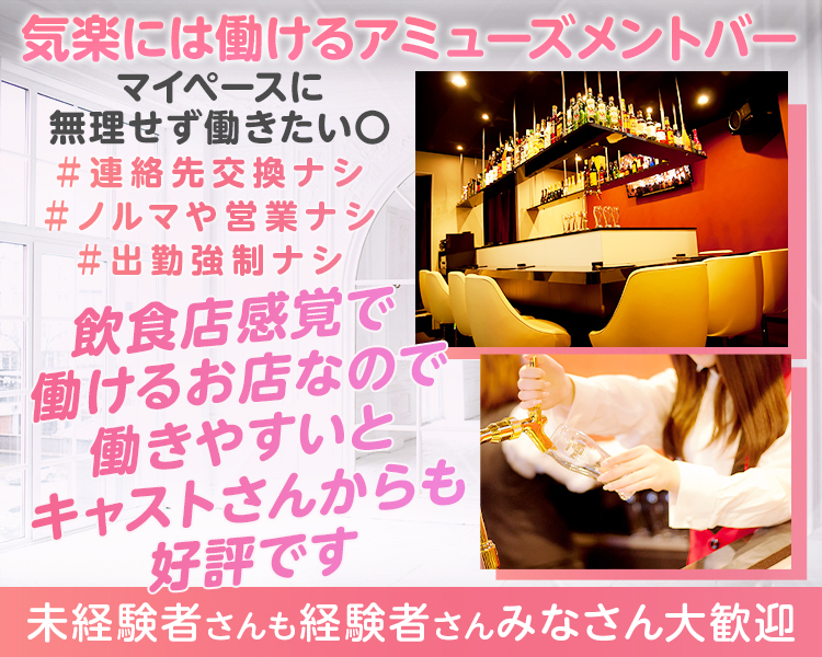 気楽には働けるアミューズメントバー
ガッツリ稼ぎたい×
→マイペースに無理せず働きたい〇
飲食店感覚で働けるお店なので
働きやすいとキャストさんからも好評です
＃連絡先交換ナシ
＃ノルマや営業ナシ
＃出勤強制ナシ
未経験者さんも経験者さんみなさん大歓迎