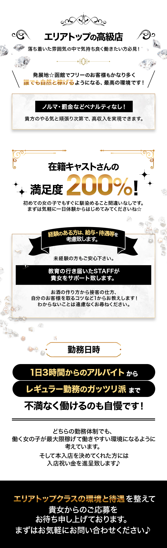 エリアトップの高級店
落ち着いた雰囲気の中で気持ち良く働きたい方必見!
発展地 函館でフリーのお客様もかなり多く 誰でも自然と泳げるようになる、 最高の環境です!
ノルマ・罰金などペナルティなし!
貴方のやる気と頑張り次第で、 高収入を実現できます。
在籍キャストさんの
満足度200%!
初めての女の子でもすぐに馴染めること間違いなしです。 まずは気軽に一日体験からはじめてみてくださいね☆
経験のある方は、給与・待遇等を
考慮致します。
未経験の方もご安心下さい。
教育の行き届いたSTAFFが
貴女をサポート致します。
お酒の作り方から接客の仕方、
自分のお客様を取るコツなど1からお教えします! わからないことは遠慮なくお尋ねください。
勤務日時
1日3時間からのアルバイトから レギュラー勤務のガッツリ派まで
不満なく働けるのも自慢です!
どちらの勤務体制でも、
働く女の子が最大限稼げて働きやすい環境になるように
考えています。
そして本入店を決めてくれた方には
入店祝い金を進呈致します♪
エリアトップクラスの環境と待遇を整えて
貴女からのご応募を
お待ち申し上げております。
まずはお気軽にお問い合わせください♪