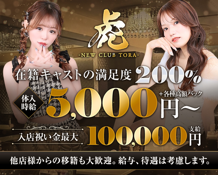 虎
-NEW CLUB TORA-
在籍キャストの満足度200%
体験時給 5.000円～＋各種高額バック
入店祝い金最大100,000円支給
他店様からの移籍も大歓迎。給与、待遇は考慮します。