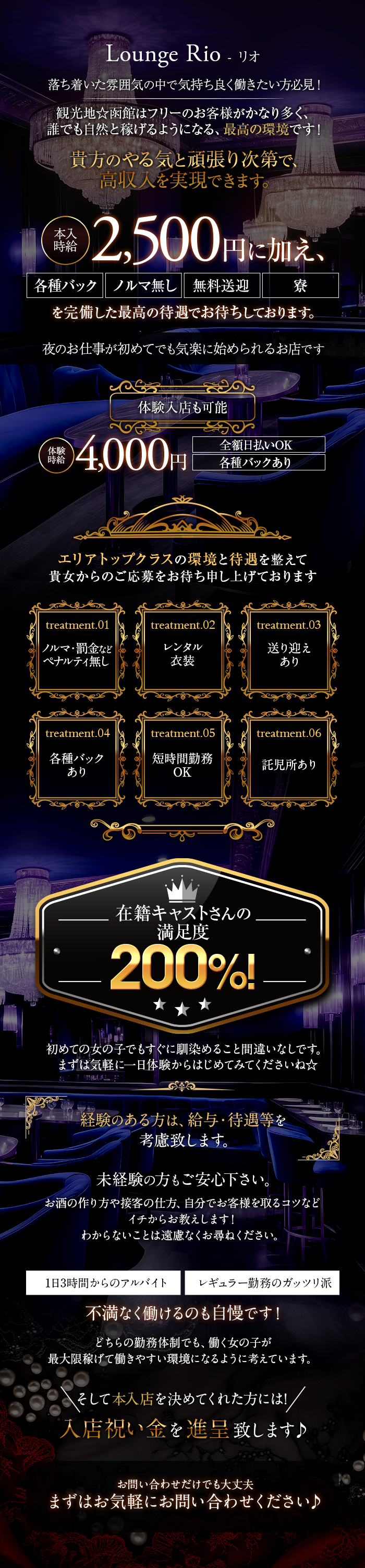 Lounge Rio - リオ
落ち着いた雰囲気の中で気持ち良く働きたい方必見!
観光地☆函館はフリーのお客様がかなり多く、 誰でも自然と稼げるようになる、 最高の環境です!
本入時給2,500円に加え、
貴方のやる気と頑張り次第で、
高収入を実現できます。
各種バック ノルマ無し 無料送迎 寮
を完備した最高の待遇でお待ちしております。
夜のお仕事が初めてでも気楽に始められるお店です
体験入店も可能
体験時給4,000円
全額日払いOK
各種バックあり
エリアトップクラスの環境と待遇を整えて 貴女からのご応募をお待ち申し上げております
treatment.01ノルマ・罰金など ペナルティ無し
treatment.02レンタル 衣装
treatment.03送り迎えあり
treatment.04各種バックあり
treatment.05短時間勤務OK
treatment.06託児所あり
在籍キャストさんの満足度200%!
初めての女の子でもすぐに馴染めること間違いなしです。 まずは気軽に一日体験からはじめてみてくださいね☆
経験のある方は、 給与・待遇等を考慮致します。
未経験の方もご安心下さい。
お酒の作り方や接客の仕方、 自分でお客様を取るコツなど
イチからお教えします!
わからないことは遠慮なくお尋ねください。
1日3時間からのアルバイト レギュラー勤務のガッツリ派
不満なく働けるのも自慢です!
どちらの勤務体制でも、 働く女の子が
最大限稼げて働きやすい環境になるように考えています。
そして本入店を決めてくれた方には!/
入店祝い金を進呈致します♪
お問い合わせだけでも大丈夫
まずはお気軽にお問い合わせください♪