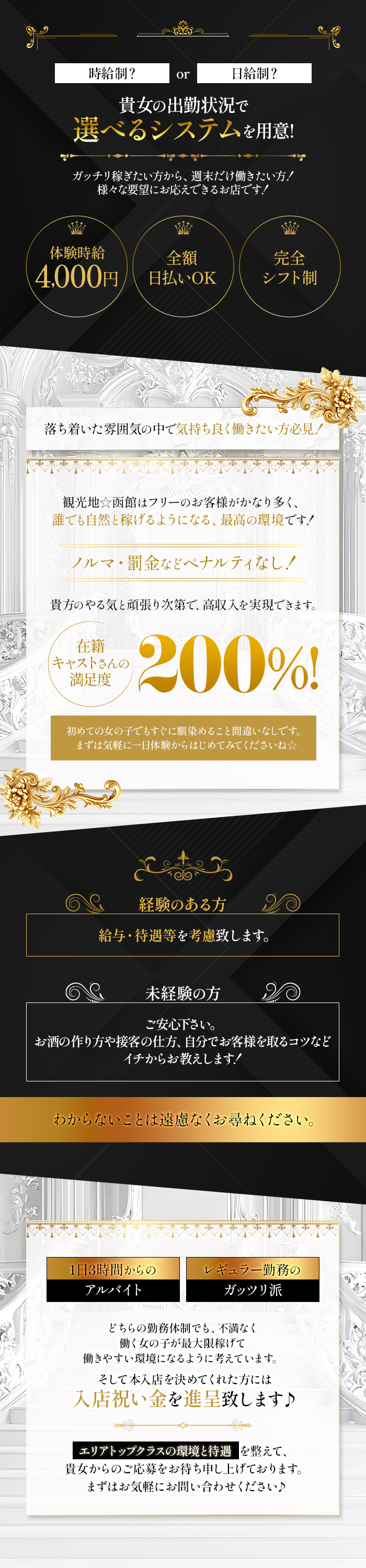 時給制？or日給制？
貴女の出勤状況で
選べるシステムを用意！
ガッチリ稼ぎたい方から、週末だけ働きたい方！
様々な要望にお応えできるお店です！
体験時給4000円　全額日払いOK　完全シフト制
落ち着いた雰囲気の中で気持ち良く働きたい方必見！
観光地☆函館はフリーのお客様がかなり多く、
誰でも自然と稼げるようになる、最高の環境です！
ノルマ・罰金などペナルティなし！
貴女のやる気と頑張り次第で、高収入を実現できます！
在籍キャストさんの満足度200％！
初めての女の子でもすぐに馴染めること間違いなしです。
まずは気軽に一日体験からはじめてみてくださいね☆
経験のある方
給与・待遇等を考慮致します。
未経験の方
ご安心ください。
お酒の作り方や接客の仕方、自分でお客様を取るコツなど
イチからお教えします！
わからないことは遠慮なくお尋ねください。
1日3時間からのアルバイト　レギュラー勤務のガッツリ派
どちらの勤務体制でも、不満なく
働く女の子が最大限稼げて
働きやすい環境になるように考えています。
そして本入店を決めてくれた方には
入店祝い金を進呈いたします♪
エリアトップクラスの環境と待遇を整えて、
貴女からのご応募をお待ち申し上げております。
まずは気軽にお問い合わせください♪