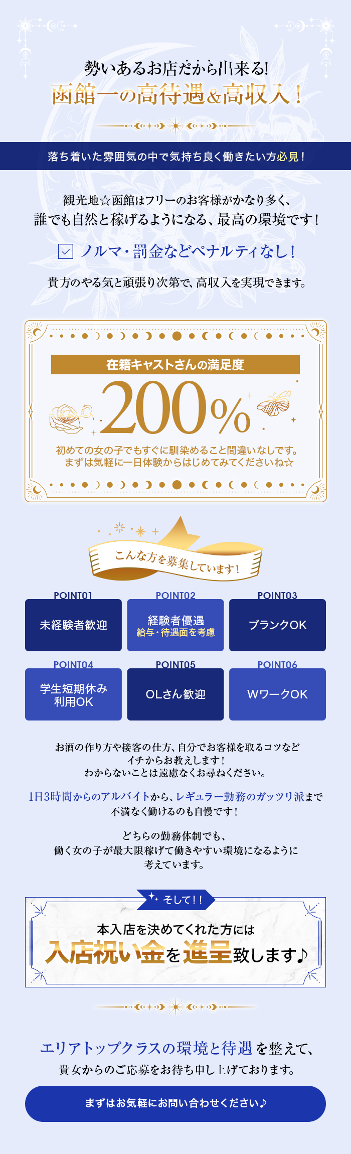 勢いあるお店だから出来る!
函館一の高待遇&高収入!
落ち着いた雰囲気の中で気持ち良く働きたい方必見!
観光地☆函館はフリーのお客様がかなり多く、 誰でも自然と稼げるようになる、最高の環境です! ✓ ノルマ・罰金などペナルティなし! 貴方のやる気と頑張り次第で、 高収入を実現できます。
在籍キャストさんの満足度200%
初めての女の子でもすぐに馴染めること間違いなしです。 まずは気軽に一日体験からはじめてみてくださいね☆
こんな方を募集しています!

POINT01未経験者歓迎
POINT02経験者優遇 給与・待遇面を考慮
POINT03ブランクOK
POINT04学生短期休み利用OK
POINT05OLさん歓迎
POINT06WワークOK

お酒の作り方や接客の仕方、 自分でお客様を取るコツなど
イチからお教えします!
わからないことは遠慮なくお尋ねください。
1日3時間からのアルバイトから、レギュラー勤務のガッツリ派まで
不満なく働けるのも自慢です!

どちらの勤務体制でも、
働く女の子が最大限稼げて働きやすい環境になるように
考えています。

そして!!
本入店を決めてくれた方には
入店祝い金を進呈致します♪
エリアトップクラスの環境と待遇を整えて、
貴女からのご応募をお待ち申し上げております。
まずはお気軽にお問い合わせください♪
