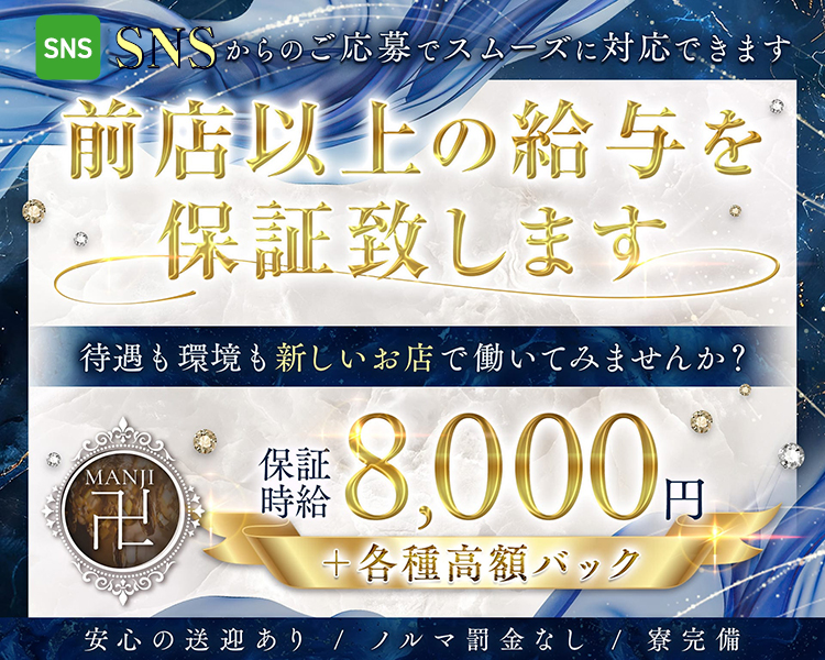 前店以上の給与を
保証致します

待遇も環境も新しいお店で働いてみませんか?

保証時給8,000円
＋各種高額バック

安心の送迎あり/ノルマ罰金なし/寮完備

SNSからのご応募でスムーズに対応できます

MANJI 卍