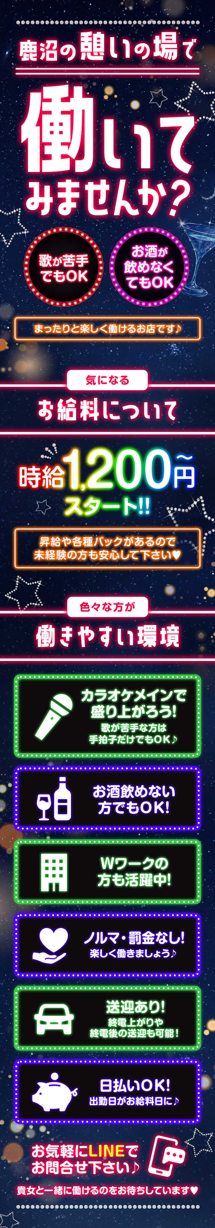 鹿沼の憩いの場で働いてみませんか?
お酒が歌が苦手 でもOK飲めなく てもOK
まったりと楽しく働けるお店です♪
気になるお給料について
時給1,200円スタート!!
昇給や各種バックがあるので。
未経験の方も安心して下さい♡
色々な方が働きやすい環境カラオケメインで盛り上がろう!
歌が苦手な方は手拍子だけでもOK♪
お酒飲めない方でもOK!
Wワークの方も活躍中!
ノルマ・罰金なし!
楽しく働きましょう♪
送迎あり!終電上がりや
終電後の送迎も可能!
日払いOK!
出勤日がお給料日に♪
お気軽にLINEで
お問合せ下さい♪
貴女と一緒に働けるのをお待ちしています♡