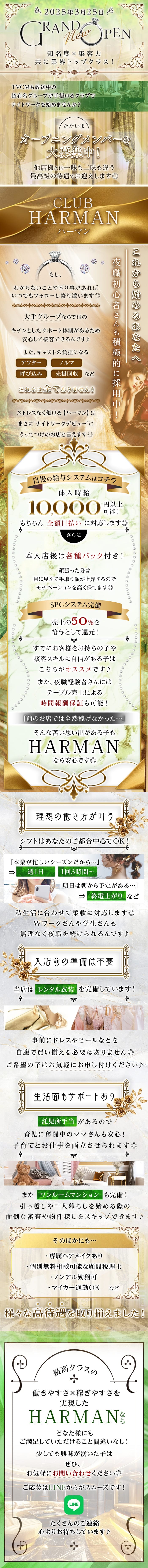 2025年3月25日
GRAND New OPEN
知名度 × 集客力
共に業界トップクラス!
TVCMも放送中の
超有名グループが手掛けるクラブで
ナイトワークを始めませんか?
ただいま
オープニングメンバーを
大募集中!
他店様とは一味も二味も違う
最高級の待遇でお迎えします◎
CLUB
HARMAN
ハーマン
もし、
わからないことや困り事があれば
いつでもフォローし寄り添います◎
大手グループならではの
キチンとしたサポート体制があるため
安心して接客できるんです♪
また、キャストの負担になる
ノルマ
アフター
呼び込み
売掛回収など
これらは全てありません!
ストレスなく働ける 【ハーマン】は
まさに"ナイトワークデビュー”に
うってつけのお店と言えます◎
これから始めるあなたへ
夜職初心者さんも積極的に採用中
自慢の給与システムはコチラ
体入時給
10.000
円以上
可能!
もちろん全額日払いに対応します◎
さらに
本入店後は各種バック付き!
頑張った分は
目に見えて手取り額が上昇するので
モチベーションを高く保てます◎
SPCシステム完備
売上の50%を
給与として還元!
すでにお客様をお持ちの子や
接客スキルに自信がある子は
こちらがオススメです♪
また、夜職経験者さんには
テーブル売上による
時間報酬保証も可能!
「前のお店では全然稼げなかった…」
そんな苦い思い出がある子も
HARMAN
なら安心です◎
理想の働き方が叶う
シフトはあなたのご都合中心でOK!
「本業が忙しいシーズンだから…」
⇒
週1日
1回3時間~
「明日は朝から予定がある・・」
終電上がりなど
私生活に合わせて柔軟に対応します◎
Wワークさんや学生さんも
無理なく夜職を続けられるんです♪
入店前の準備は不要
当店はレンタル衣装を完備しています!
事前にドレスやヒールなどを
自腹で買い揃える必要はありません◎
ご希望の子はお気軽にお申し付けください♪
生活面もサポートあり。
託児所手当があるので
育児に奮闘中のママさんも安心!
子育てとお仕事を両立させられます◎
またワンルームマンションも完備!
引っ越しや一人暮らしを始める際の
面倒な審査や物件探しをスキップできます♪
そのほかにも・・・
・専属ヘアメイクあり
・個別無料相談可能な顧問税理士
・ノンアル勤務可
・マイカー通勤OK など
様々な高待遇を取り揃えました!
最高クラスの
働きやすさ×稼ぎやすさを
実現した
HARMANなら
どなた様にも
ご満足していただけること間違いなし!
少しでも興味が湧いた子は
ぜひ、
お気軽にお問い合わせください◎
ご応募はLINEからがスムーズです!
LINE
たくさんのご連絡
心よりお待ちしています♪