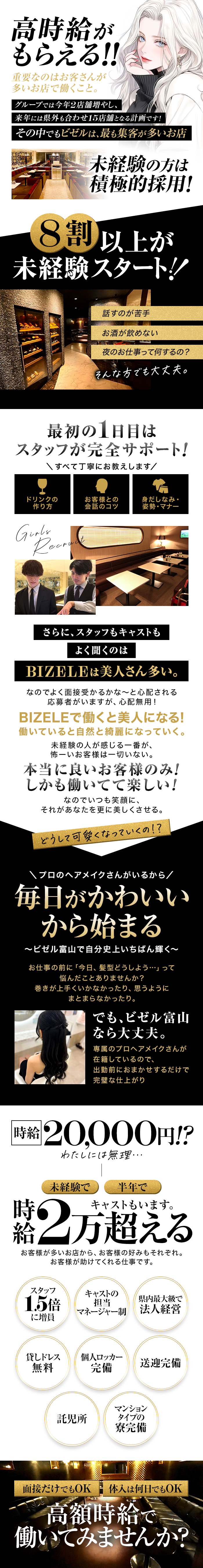 高い時給をもらうには！？
お客さんが多いお店で働くこと。

グループでは今年2店舗増やし、
来年には県外も合わせ15店舗となる計画です！
その中でもビゼルは、最も集客が多いお店。


未経験の方は積極的採用！

8割以上が未経験スタート。
「話すのが苦手」「お酒が飲めない」「夜のお仕事って何するの？」
そんな方でも大丈夫。
 
最初の1日目はスタッフが完全サポート！
ドリンクの作り方
お客様との会話のコツ
身だしなみ・姿勢・マナー
すべて丁寧にお教えします。
さらに、スタッフもキャストも


よく聞くのはBIZELEは美人さん多い。

なのでよく面接受かるかな～と心配される応募者がいますが、心配無用！
BIZELEで働くと美人になる！
働いていると自然と綺麗になっていく。
未経験の人が感じる一番が、怖ーいお客様は一切いない。
本当に良いお客様のみ！
しかも働いてて楽しい！
なのでいつも笑顔に、それがあなたを更に美しくさせる。


どうして可愛くなっていくの！？

プロのヘアメイクさんがいるから、毎日がかわいいから始まる
〜ビゼル富山で自分史上いちばん輝く〜
お仕事の前に「今日、髪型どうしよう…」って悩んだことありませんか？
巻きが上手くいかなかったり、思うようにまとまらなかったり。
でも、
ビゼル富山なら大丈夫。
専属のプロヘアメイクさん が在籍しているので、出勤前におまかせするだけで完璧な仕上がり


時給20,000円！？
わたしには無理…
未経験で半年で時給2万超えるキャストもいます。
お客様が多いお店から、お客様の好みもそれぞれ。
お客様が助けてくれる仕事です。


・スタッフ1.5倍に増員
・キャストの担当マネージャー制
・県内最大級で法人経営
・貸しドレス無料
・個人ロッカー完備
・送迎完備
・託児所
・マンションタイプの寮完備

面接だけでもOK、体入は何日でもOK
高額時給で働いてみませんか？
