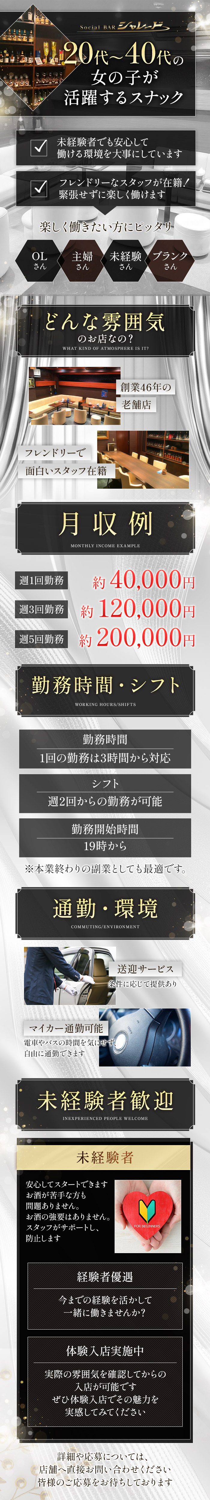 Social BAR シャレード
20代~40代の
女の子が
活躍するスナック
未経験でも安心して
働ける環境を大事にしています
フレンドリーなスタッフが在籍!
緊張せずに楽しく働けます
楽しく働きたい方にピッタリ
OLさん 主婦さん 未経験さん ブランクさん
どんな雰囲気
のお店なの?
WHAT KIND OF ATMOSPHERE IS IT?
創業46年の
老舗店
フレンドリーで
面白いスタッフ在籍
月収例
MONTHRY INCOME EXAMPLE
週1回勤務 約40,000円
週3回勤務 約120,000円
週5回勤務 約200,000円
勤務時間・シフト
WORKING HOURS/SHIFTS
勤務時間
1回の勤務は3時間から対応
シフト
週2回からの勤務が可能
勤務開始時間
19時から
※本業終わりの副業としても最適です。
通勤・環境
COMMUTING/ENVIRONMENT
送迎サービス
条件に応じて提供あり
マイカー通勤可能
電車やバスの時間を気にせず、
自由に通勤できます
未経験者歓迎
INEXPERIENCED PEOPLE WELCOME
未経験者
安心してスタートできます
お酒が苦手な方も
問題ありません。
お酒の強要はありません。
スタッフがサポートし、
防止します
経験者優遇
今までの経験を活かして
一緒に働きませんか?
体験入店実施中
実際の雰囲気を確認してからの
入店が可能です
ぜひ体験入店でその魅力を
実感してみてください
詳細や応募については、
店舗へ直接お問い合わせください
皆様のご応募をお待ちしております