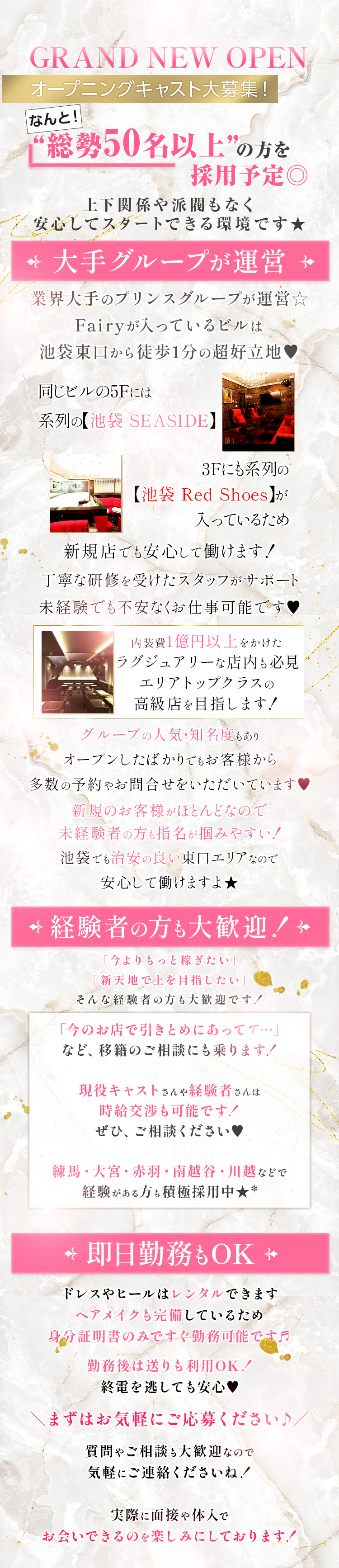 GRAND NEW OPEN
オープニングキャスト大募集!
なんと!
“総勢50名以上”の方を
採用予定◎
上下関係や派閥もなく
安心してスタートできる環境です★
* 大手グループが運営 →
業界大手のプリンスグループが運営☆
Fairyが入っているビルは
池袋東口から徒歩1分の超好立地
同じビルの5Fには
系列の【池袋 SEASIDE】
3Fにも系列の
【池袋 Red Shoes】 が
入っているため
新規店でも安心して働けます!
丁寧な研修を受けたスタッフがサポート
未経験でも不安なくお仕事可能です♡
内装費1億円以上をかけた
ラグジュアリーな店内も必見
エリアトップクラスの
高級店を目指します!
グループの人気・知名度もあり
オープンしたばかりでもお客様から
多数の予約やお問合せをいただいています♡
新規のお客様がほとんどなので
未経験者の方も指名が掴みやすい!
池袋でも治安の良い東口エリアなので
安心して働けますよ★
経験者の方も大歓迎!→
「今よりもっと稼ぎたい」
「新天地で上を目指したい」
そんな経験者の方も大歓迎です!
「今のお店で引きとめにあってて…」
など、 移籍のご相談にも乗ります!
現役キャストさんや経験者さんは
時給交渉も可能です!
ぜひ、ご相談ください
練馬・大宮・赤羽・ 南越谷 川越などで
経験がある方も積極採用中★ *
★ 即日勤務もOK
ドレスやヒールはレンタルできます
ヘアメイクも完備しているため
身分証明書のみですぐ勤務可能です月
勤務後は送りも利用OK!!
終電を逃しても安心♡
まずはお気軽にご応募ください♪/
質問やご相談も大歓迎なので
気軽にご連絡くださいね!
実際に面接や体入で
お会いできるのを楽しみにしております!