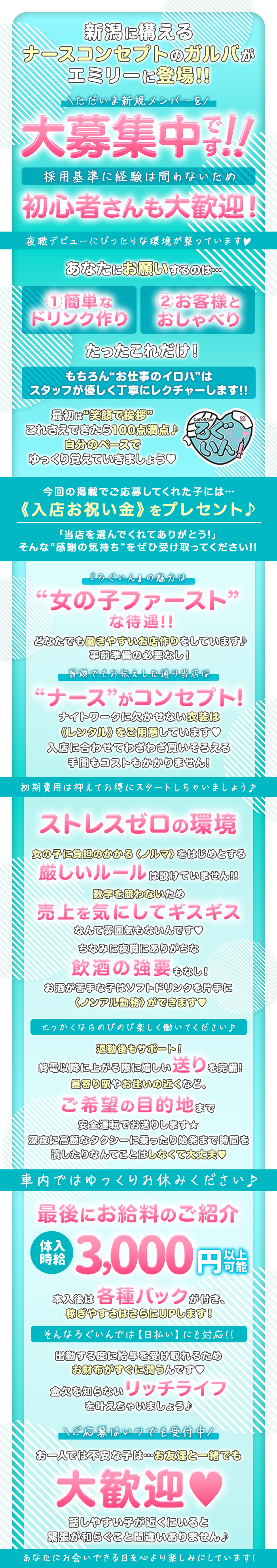 新潟に構える
ナースコンセプトのガルバが
エミリーに登場!!

ただいま新規メンバーを
大募集中です!!

採用基準に経験は問わないため
初心者さんも大歓迎!

夜職デビューにぴったりな環境が整っています♡

あなたにお願いするのは･･･
①簡単なドリンク作り
②お客様とおしゃべり
たったこれだけ!

もちろん“お仕事のイロハ”はスタッフが優しく丁寧にレクチャーします!!

最初は“笑顔で挨拶” これさえできたら100点満点!
自分のペースでゆっくり覚えていきましょう♡

今回の掲載でご応募してくれた子には･･･
《入店お祝い金》をプレセント♪

「当店を選んでくれてありがとう!」
そんな“感謝の気持ち”をぜひ受け取ってください!!

『ろぐいん』の魅力は
“女の子ファースト”
な待遇!!

どなたでも働きやすいお店作りをしています!
事前準備の必要なし!

冒頭でもお伝えした通り当店は
“ナース”がコンセプト!

ナイトワークに欠かせない衣装は《レンタル》をご用意しています♡
入店に合わせてわざわざ買いそろえる手間もコストもかかりません!

初期費用は抑えてお得にスタートしちゃいましょう♪

ストレスゼロの環境
女の子に負担のかかる〈ノルマ〉をはじめとする
厳しいルールは設けていません!!

数字を競わないため
売上を気にしてギスギス
なんて雰囲気もないんです♡

ちなみに夜職にありがちな飲酒の強要もなし!

お酒が苦手な子はソフトドリンクを片手に〈ノンアル勤務〉ができます♡

せっかくならのびのび楽しく働いてください♪

退勤後もサポート!
終電以降に上がる際に嬉しい送りを完備!
最寄り駅やお住いの近くなど、
ご希望の目的地まで安全運転でお送りします★

深夜に高額なタクシーに乗ったり始発まで時間を潰したりなんてことはしなくて大丈夫♡
車内ではゆっくりお休みください♪

最後にお給料のご紹介
体入時給3,000円以上可能
本入後は各種バックが付き、稼ぎやすさはさらにUPします!
そんなろぐいんでは【日払い】にも対応!!
出動する度に給与を受け取れるためお財布がすぐに潤うんです♡
金欠を知らないリッチライフを叶えちゃいましょう♪

ご応募はいつでも受付中
お一人では不安な子は･･･お友達と一緒でも大歓迎♡
話しやすい子が近くにいると緊張が和らぐこと間違いありません♪

あなたにお会いできる日を心より楽しみにしています!