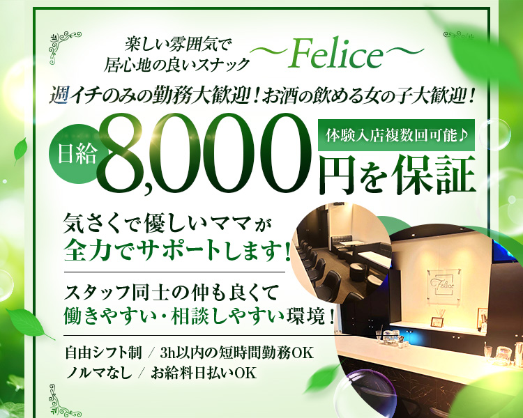 楽しい雰囲気で居心地の良いチック~Felice~

週イチのみの勤務歓迎!お酒の飲める女の子大歓迎!

体験入店複数回可能♪
日給8,000円を保証

気さくで優しいママが全力でサポートします!

スタッフ同士の仲も良くて働きやすい・相談しやすい環境!

自由シフト制/3h以内の短時間勤務OK
ノルマなし/お給料日払いOK