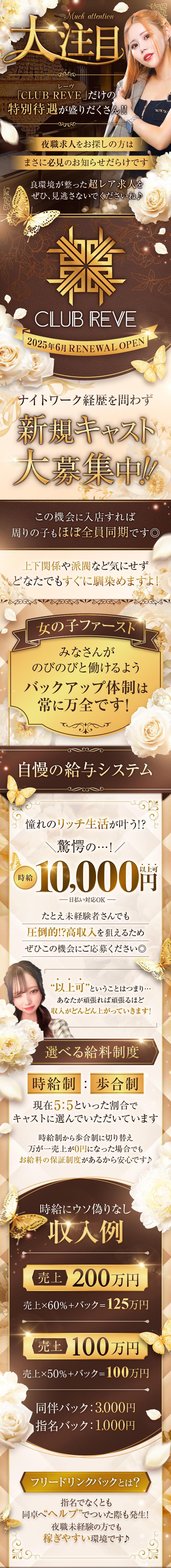 Much attention　大注目
「CLUB REVE（レーヴ）」だけの特別待遇が盛りだくさん‼︎
夜職求人をお探しの方はまさに必見のお知らせだらけです
良環境が整った超レア求人をぜひ、見逃さないでくださいね♪
CLUB REVE　2025年6月 RENEWAL OPEN
ナイトワーク経歴を問わず新規キャスト 大募集中‼︎
この機会に入店すれば周りの子もほぼ全員同期です◎
上下関係や派閥など気にせずどなたでもすぐに馴染めますよ！
女の子ファースト　みなさんがのびのびと働けるようバックアップ体制は常に万全です！
自慢の給与システム　憧れのリッチ生活が叶う!?
＼驚愕の…！／ 時給10,000円以上可 — 日払い対応OK —
たとえ未経験者さんでも圧倒的!?高収入を狙えるためぜひこの機会にご応募ください◎
“以上可”ということはつまり… あなたが頑張れば頑張るほど収入がどんどん上がっていきます！
選べる給料制度　時給制：歩合制 現在5:5といった割合でキャストに選んでいただいています
時給制から歩合制に切り替え万が一売上が0円になった場合でもお給料の保証・制度があるから安心です！
時給にウソ偽りなし 収入例 売上 200万円 売上×60%＋バック＝125万円
売上 100万円 売上×50%＋バック＝100万円
同伴バック：3,000円　指名バック：1,000円
フリードリンクバックとは？
指名でなくとも同卓へ“ヘルプ”でついた際も発生！ 夜職未経験の方でも稼ぎやすい環境です♪