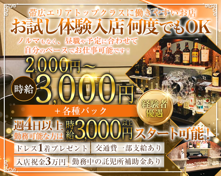 帯広エリアトップクラスに稼ぎやすいお店
お試し体験入店 何度でもOK
ノルマもなく、昼職や予定に合わせて
自分のペースでお仕事可能です！
時給2,000円～3,000円
＋各種バック
経験者優遇
週4日以上勤務可能な方は時給3,000円以上スタート可能！
入店祝金３万円　ドレス1着プレゼント　交通費一部支給あり
勤務中の託児所補助金あり
