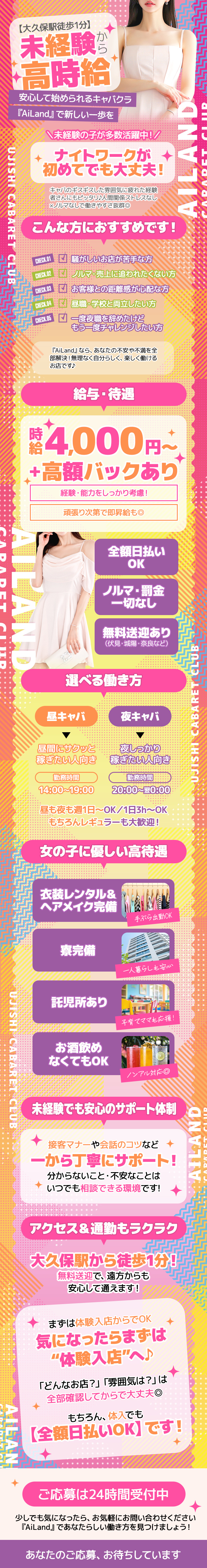 【大久保駅徒歩1分】
未経験から高時給
安心して始められるキャバクラ
『AiLand』で新しい一歩を

未経験の子が多数活躍中!
ナイトワークが初めてでも大丈夫!

キャバのギスギスした雰囲気に疲れた経験 者さんにもピッタリ!人間関係ストレスなし
※ノルマなしで働きやすさ抜群◎


こんな方におすすめです!
CHECK.01 騒がしいお店が苦手な方
CHECK.02 ノルマ 売上に追われたくない方
CHECK.03 お客様との距離感が心配な方
CHECK.04 昼職・学校と両立したい方
CHECK.05 一度夜職を辞めたけど
もう一度チャレンジしたい方

『AiLand』 なら、 あなたの不安や不満を全 部解決!無理なく自分らしく、 楽しく働ける お店です♪


給与・待遇
時給 4,000円～
+高額バックあり

経験・能力をしっかり考慮!
頑張り次第で即昇給も◎


全額日払いOK
ノルマ・罰金一切なし
無料送迎あり(伏見・城陽 奈良など)


選べる働き方
昼キャバ
昼間にサクッと 稼ぎたい人向き
勤務時間　14:00～19:00

夜キャバ
夜しっかり
稼ぎたい人向き
勤務時間　20:00～翌0:00

昼も夜も週1日～OK / 1日3h～OK
もちろんレギュラーも大歓迎!


女の子に優しい高待遇

衣装レンタル&ヘアメイク完備
手ぶら出勤OK

寮完備
一人暮らしも安心

託児所あり
子育てママも応援!

お酒飲めなくてもOK
ノンアル対応◎


未経験でも安心のサポート体制

接客マナーや会話のコツなど
一から丁寧にサポート!
分からないこと・不安なことは
いつでも相談できる環境です!


アクセス&通勤もラクラク
大久保駅から徒歩1分!
無料送迎で、遠方からも
安心して通えます!


まずは体験入店からでOK
気になったらまずは
"体験入店”へ♪

「どんなお店?」 「雰囲気は?」は
全部確認してからで大丈夫◎

もちろん、体入でも
【全額日払いOK】 です!


ご応募は24時間受付中
少しでも気になったら、 お気軽にお問い合わせください
『AiLand』であなたらしい働き方を見つけましょう!
あなたのご応募、お待ちしています