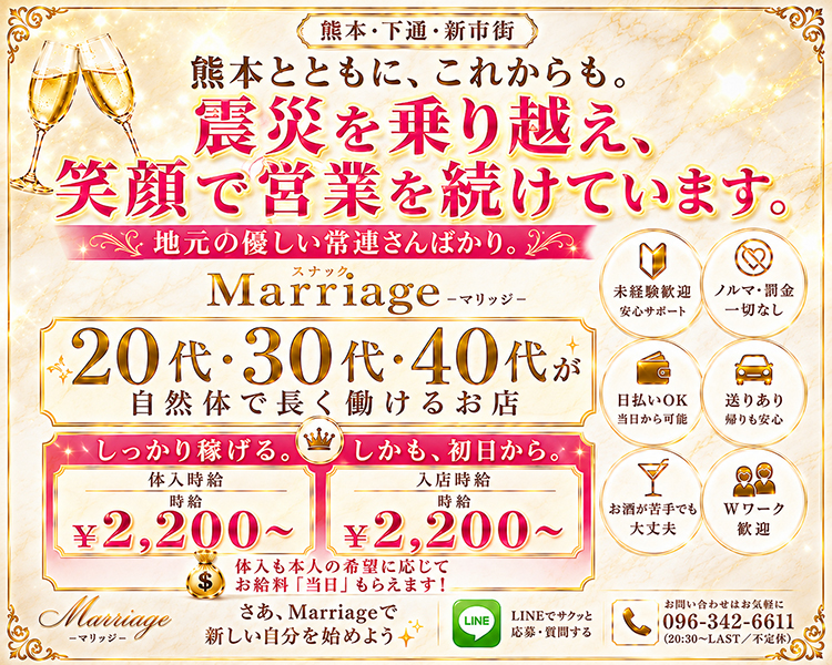 熊本・下通・新市街
熊本でサクッとストレスフリーな夜職を。

スナックMarrige-マリッジ-
20代・30代・40代が平等に活躍できる場所

しっかり稼げる。しかも、初日から。
体入時給　時給￥2,200～
入店時給　時給￥2,200～
体入も本人の希望に応じてお給料「当日」もらえます！

さあ、Marrigeで新しい自分を始めよう
LINEでサクッと応募・質問する
お問い合わせはお気軽に096-342-6611
20：30～LAST／不定休