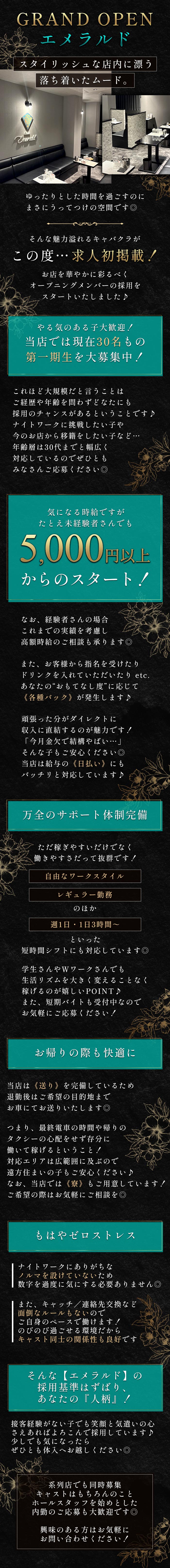 GRAND OPEN
エメラルド
スタイリッシュな店内に漂う
落ち着いたムード。
Emerald
ゆったりとした時間を過ごすのに
まさにうってつけの空間です◎
そんな魅力溢れるキャバクラが
この度･･･ 求人初掲載!
お店を華やかに彩るべく
オープニングメンバーの採用を
スタートいたしました♪
やる気のある子大歓迎!
当店では現在30名もの
第一期生を大募集中!
これほど大規模だと言うことは
ご経歴や年齢を問わずどなたにも
採用のチャンスがあるということです♪
ナイトワークに挑戦したい子や
今のお店から移籍をしたい子など･･･
年齢層は30代までと幅広く
対応しているのでぜひとも
みなさんご応募ください◎
気になる時給ですが
たとえ未経験者さんでも
5,000円以上
からのスタート!
なお、経験者さんの場合
これまでの実績を考慮し
高額時給のご相談も承ります◎
また、お客様から指名を受けたり
ドリンクを入れていただいたり etc.
あなたの“おもてなし度” に応じて
《各種バック》 が発生します♪
頑張った分がダイレクトに
収入に直結するのが魅力です!
「今月金欠で結構やばい･･･」
そんな子もご安心ください◎
当店は給与の《日払い》にも
バッチリと対応しています♪
万全のサポート体制完備
ただ稼ぎやすいだけでなく
働きやすさだって抜群です!
自由なワークスタイル
レギュラー勤務
のほか
週1日・1日3時間~
といった
短時間シフトにも対応しています◎
学生さんやWワークさんでも
生活リズムを大きく変えることなく
稼げるのが嬉しいPOINT♪
また、短期バイトも受付中なので
お気軽にご応募ください!
お帰りの際も快適に
当店は 《送り》 を完備しているため
退勤後はご希望の目的地まで
お車にてお送りいたします◎
つまり、最終電車の時間や帰りの
タクシーの心配をせず存分に
働いて稼げるということ!
対応エリアは広範囲に及ぶので
遠方住まいの子もご安心ください♪
なお、当店では《寮》もご用意しています!
ご希望の際はお気軽にご相談を◎
もはやゼロストレス
ナイトワークにありがちな
ノルマを設けていないため
数字を過度に気にする必要ありません◎
また、キャッチ/連絡先交換など
面倒なルールもないので
ご自身のペースで働けます!
のびのび過ごせる環境だから
キャスト同士の関係性も良好です
そんな【エメラルド】の
採用基準はずばり、
あなたの 『人柄』!
接客経験がない子でも笑顔と気遣いの心
さえあればよろこんで採用しています♪
少しでも気になったら
ぜひとも体入へお越しください◎
系列店でも同時募集
キャストはもちろんのこと
ホールスタッフを始めとした
内勤のご応募も大歓迎です◎
興味のある方はお気軽に
お問い合わせください!