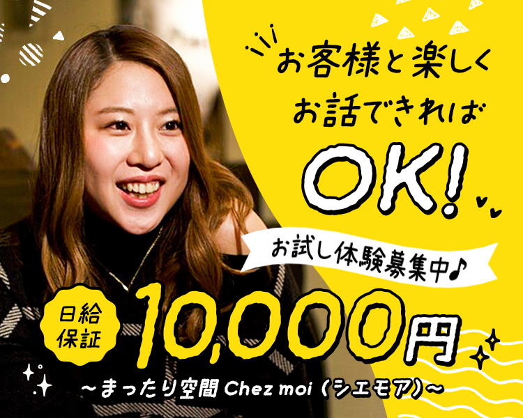 初めての方も大歓迎! お酒が飲めなくても大丈夫!
日給保証 10,000円+各種手当あり♪

未経験でもOK 積極採用しています

アットホームで落ち着きのある
Chez moi~シエモア~で
高収入をスタートしましょ♪

1日体験募集中!
「指名料・同伴料フルバック!
「罰金やノルマ、強要一切なし!
私服でお仕事OK! 衣装も完備♪