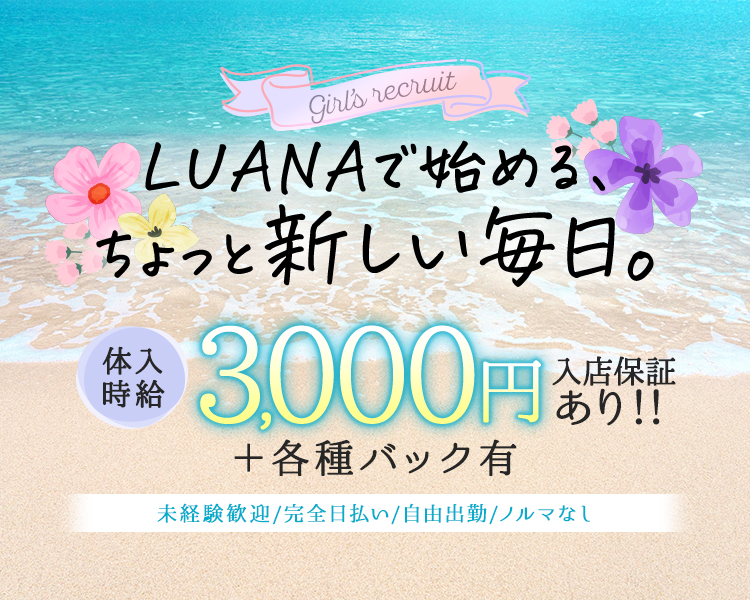 girl's recruit

LUANAで始める、
ちょっと新しい毎日。

体入時給
3,000円+各種バック有
入店保証あり!!

未経験歓迎／完全日払い/自由出勤/ノルマなし