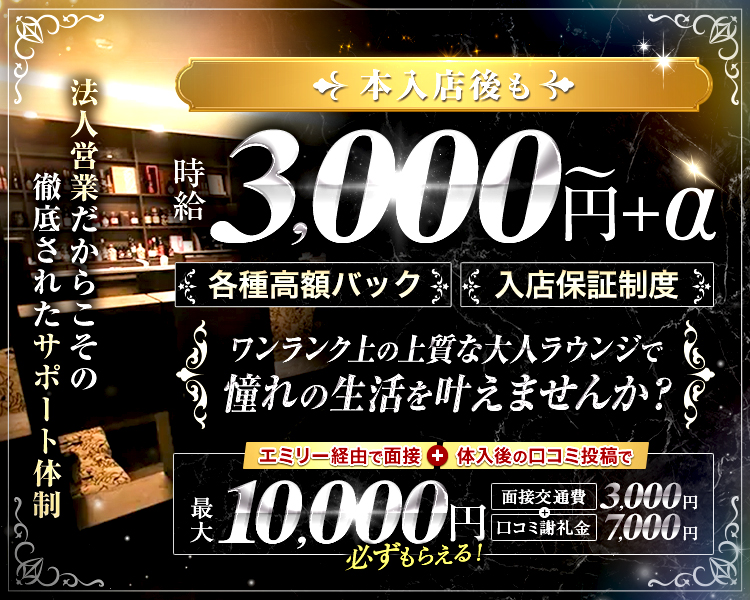 法人営業だからこその徹底されたサポート体制

本入店後も
時給　3,000円～+α
各種高額バック
入店保証制度

ワンランク上の上質な大人ラウンジで
憧れの生活を叶えませんか？

エミリー経由で面接+体入後の口コミ投稿で
最大10,000円必ずもらえる！
面接交通費3,000円+口コミ謝礼金7,000円