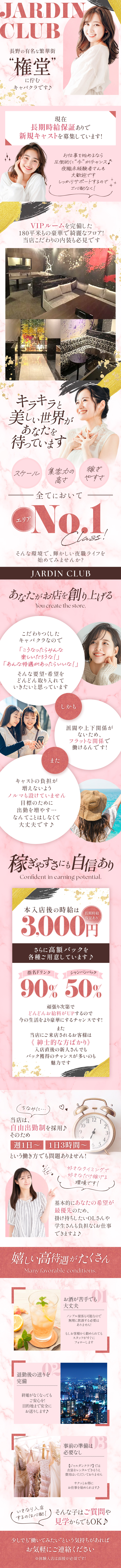 JARDIN CLUB
長野の有名な繁華街❝権堂❞に佇むキャバクラです♪
現在長期時給保証ありで新規キャストを募集しています！
お仕事を始めるなら圧倒的に❝今❞がチャンス♪
夜職未経験者さんも大歓迎です
しっかりサポートするのでご心配なく！
VIPルームを完備した180平米もの豪華で綺麗なフロア！
当店こだわりの内装も必見です
キラキラと美しい世界があなたを待っています
スケール　集客力の高さ　稼ぎやすさ
全てにおいてエリアNo.1 Class！
そんな環境で、輝かしい夜職ライフを始めてみませんか？
JARDIN CLUB
あなたがお店を創り上げる
You create the store
こだわりつくしたキャバクラなので
「こうなったらみんな楽しいだろうな！」
「あんな待遇があったらいいな！」
そんな要望・希望をどんどん取り入れていきたいと思っています
しかも
派閥や上下関係がないため、フラットな関係で働けるんです！
また
キャストの負担が増えないようノルマも設けていません
目標のために出勤を増やす…なんてことはしなくて大丈夫です♪
稼ぎやすさにも自信あり
Confident in earning potential
本入店後の時給は3,000円
長期時給保証あり
さらに高額バックを各種ご用意しています♪
指名ドリンク90％
シャンパンバック50％
頑張り次第でどんどんお給料がUPするので
今の生活をより豪華にするチャンスです！
また当店にご来店されるお客様は≪紳士的な方ばかり≫
入店後の新人さんでもバック獲得のチャンスが多いのも魅力です
ちなみに…
当店は自由出勤制を採用♪
そのため週1日～　1日3時間～
という働き方でも問題ありません！
好きなタイミングで好きなだけ稼げる環境です！
基本的にあなたの希望が最優先のため、
掛け持ちしたいOLさんや学生さんも負担なくお仕事できますよ♪
嬉しい高待遇がたくさん
Many favorable conditions.
お酒が苦手でも大丈夫
ノンアル接客も可能なので無理に飲酒する必要はありません！
もしお客様から勧められてもスタッフがすぐにフォローします
退勤後の送りを完備
終電がなくなってもご安心を！
目的地まで安全にお送りします♪
事前の準備は必要なし
【ジャルダンクラブ】では衣装をレンタルできるうえ費用はいただいておりません
サクッとお得にお仕事を始められます♪
いきなり入店するのは心配！
そんな子はご質問や見学からでもOK♪
少しでも❝働いてみたい❞という気持ちがあればお気軽にご連絡ください
※体験入店は面接が必須です！