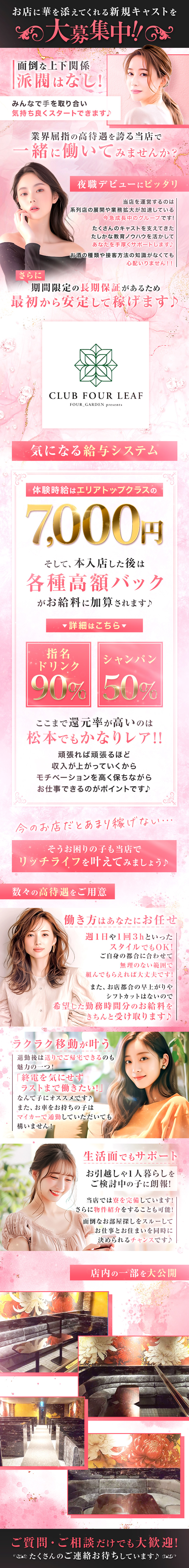 お店に華を添えてくれる新規キャストを大募集中！！
面倒な上下関係派閥はなし！
みんなで手を取り合い気持ち良くスタートできます♪
業界屈指の高待遇を誇る当店で一緒に働いてみませんか？
夜職デビューにピッタリ
当店を運営するのは系列店の展開や業務拡大が加速している
今急成長中のグループです！
たくさんのキャストを支えてきたたしかな教育ノウハウを活かして
あなたを手厚くサポートします♪
お酒の種類や接客方法の知識がなくても心配いりません！！
さらに期間限定の長期保証があるため最初から安定して稼げます♪
CLUB FOUR LEAF
FOUR_GARDEN presents
気になる給与システム
体験時給はエリアトップクラスの7,000円
そして、本入店した後は各種高額バックがお給料に加算されます♪
詳細はこちら
指名ドリンク90％　シャンパン50％
ここまで還元率が高いのは松本でもかなりレア！！
頑張れば頑張るほど収入が上がっていくから
モチベーションを高く保ちながらお仕事できるのはポイントです♪
今のお店だとあまり稼げない…
そうお困りの子も当店でリッチライフを叶えてみましょう♪
数々の高待遇をご用意
働き方はあなたにお任せ
週1日や1回3hといったスタイルでもOK！
ご自身の都合に合わせて無理のない範囲で組んでもらえれば大丈夫です！
また、お店都合の早上がりやシフトカットはないので
希望した勤務時間分のお給料をきちんと受け取ります♪
ラクラク移動が叶う
退勤後は送りでご帰宅できるのも魅力の一つ！
「終電を気にせずラストまで働きたい！」なんて子にオススメです♪
また、お車をお持ちの子はマイカーで通勤していただいても構いません！
生活面でもサポート
お引越しや1人暮らしをご検討中の子に朗報！
当店では量を完備しています！
さらに物件紹介をすることも可能！
面倒なお部屋探しをスルーしてお仕事とお住まいを同時に決められるチャンスです♪
店内の一部を大公開
ご質問・ご相談だけでも大歓迎！
たくさんのご連絡お待ちしています♪