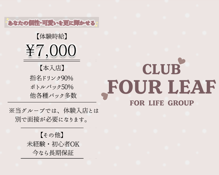 あなたの個性・可愛いを更に輝かせる
体験時給
¥7,000
本入店後
指名ドリンク90%
ボトルバック50%
その他各種バック多数
※当グループでは、体験入店とは別で面接が必要となります。
その他
未経験・初心者からOK
今なら長期保証
どこの店がいいんだろう、、
そんな貴方に可愛いにジャンルは問いません。
可愛いならFOUR LEAFで間違いない!