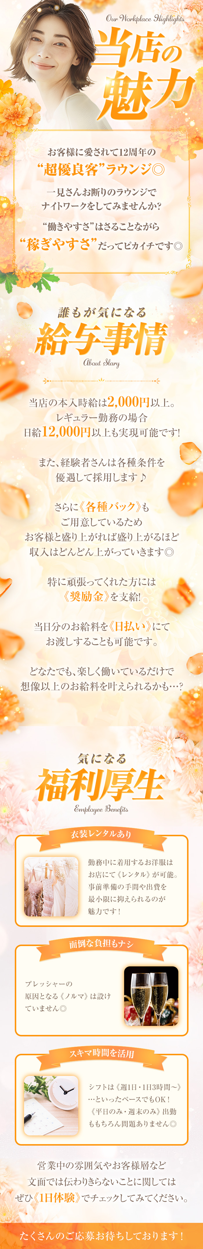 当店の魅力
お客様に愛されて12周年の
“超優良客”ラウンジ
一見さんお断りのラウンジで ナイトワークをしてみませんか?
“働きやすさ”はさることながら
“稼ぎやすさ”だってピカイチです◎

誰もが気になる
給与事情

当店の本入時給は 2,000円以上。
レギュラー勤務の場合
日給12,000円以上も実現可能です!
また、経験者さんは各種条件を
優遇して採用します♪
さらに《各種バック》も
ご用意しているため
お客様と盛り上がれば盛り上がるほど 収入はどんどん上がっていきます◎

特に頑張ってくれた方には
《奨励金》 を支給!

当日分のお給料を 《日払い》にて
お渡しすることも可能です。

どなたでも、楽しく働いているだけで
想像以上のお給料を叶えられるかも・・・?

気になる福利厚生

衣装レンタルあり
勤務中に着用するお洋服は
お店にて 《レンタル》が可能。
事前準備の手間や出費を
最小限に抑えられるのが
魅力です!

面倒な負担もナシ
プレッシャーの
原因となる 《ノルマ》 は設け
ていません◎

スキマ時間を活用
シフトは《週1日・1日3時間~》
・・・といったペースでもOK!
《平日のみ・週末のみ》 出勤
ももちろん問題ありません◎

営業中の雰囲気やお客様層など
文面では伝わりきらないことに関しては
ぜひ《1日体験》 でチェックしてみてください

たくさんのご応募お待ちしております!