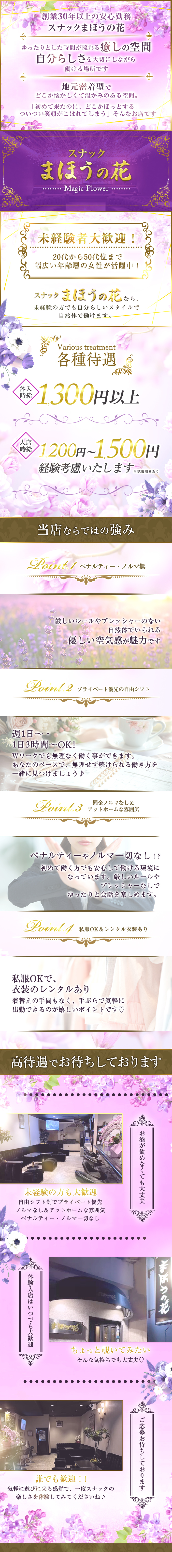 創業30年以上の安心勤務スナックまほうの花
ゆったりとした時間が流れる癒しの空間
自分らしさを大切にしながら働ける場所です
地元密着型でどこか懐かしくて温かみのある空間。
「初めて来たのに、どこかほっとする」
「ついつい笑顔がこぼれてしまう」 そんなお店です
スナックまほうの花Magic Flower
未経験者大歓迎!
20代から50代位まで 幅広い年齢層の女性が活躍中!
スナック まほうの花 なら、
未経験の方でも自分らしいスタイルで 自然体で働けます。

各種待遇
体入時給1,300円以上
入店時給1200円~1,500円
経験考慮いたします※試用期間あり
当店ならではの強み
ペナルティー・ノルマ無
厳しいルールやプレッシャーのない 自然体でいられる優しい空気感が魅力です
Point.2 プライベート優先の自由シフト
週1日~・1日3時間~OK!
Wワークでも無理なく働く事ができます。
あなたのペースで、無理せず続けられる働き方を一緒に見つけましょう♪
Point.3 罰金ノルマなし&アットホームな雰囲気
ペナルティーやノルマ一切なし!?
初めて働く方でも安心して働ける環境に
なっています。 厳しいルールや プレッシャーなしで ゆったりと会話を楽しめます。
Point.4 私服OK&レンタル衣装あり
私服OKで、衣装のレンタルあり
着替えの手間もなく、手ぶらで気軽に
出勤できるのが嬉しいポイントです♡

高待遇でお待ちしております
未経験の方も大歓迎
自由シフト制でプライベート優先 
ノルマなし&アットホームな雰囲気
ペナルティー・ノルマ一切なし
体験入店はいつでも大歓迎お酒が飲めなくても大丈夫
ちょっと覗いてみたい そんな気持ちでも大丈夫♡
誰でも歓迎!!
気軽に遊びに来る感覚で、一度スナックの楽しさを体験してみてくださいね♪
ご応募お待ちしております