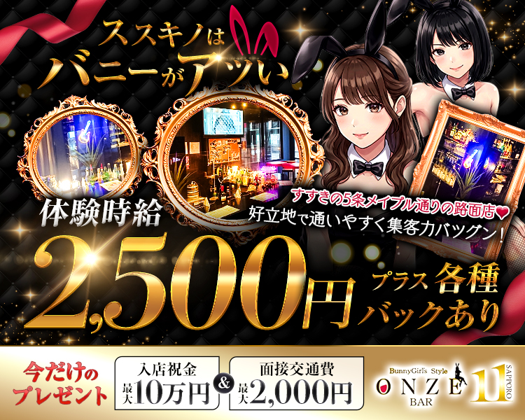 ススキノはバニーがアツい
すすきの5条メイプル通りの路面店
好立地で通いやすく集客力バツグン！
体験時給2,500円+各種バックあり！！
今だけのプレゼント入店祝金最大10万円＆面接交通費最大2,000円
BunnyGirl's Style
ONZE
BAR