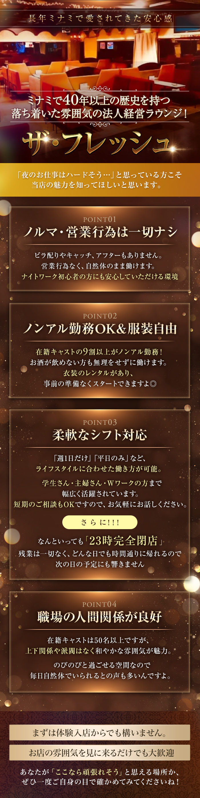 長年ミナミで愛されてきた安心感
ミナミで40年以上の歴史を持つ
落ち着いた雰囲気の法人経営ラウンジ!

ザ・フレッシュ

「夜のお仕事はハードそう･･･」と思っている方こそ
当店の魅力を知ってほしいと思います。

POINT01
ノルマ・営業行為は一切ナシ
ビラ配りやキャッチ、アフターもありません。
営業行為なく、自然体のまま働けます。
ナイトワーク初心者の方にも安心していただける環境

POINT02
ノンアル勤務OK & 服装自由
在籍キャストの9割以上がノンアル勤務!
お酒が飲めない方も無理をせずに働けます。
衣装のレンタルがあり、
事前の準備なくスタートできますよ◎

POINT03
柔軟なシフト対応
「週1日だけ」「平日のみ」など、
ライフスタイルに合わせた働き方が可能。
学生さん・主婦さん・Wワークの方まで
幅広く活躍されています。
短期のご相談もOKですので、お気軽にお話しください。
さらに!!!
なんといっても「23時完全閉店」
残業は一切なく、どんな日でも時間通りに帰れるので
次の日の予定にも響きません

POINT04
職場の人間関係が良好
在籍キャストは50名以上ですが、
上下関係や派閥はなく和やかな雰囲気が魅力。
のびのびと過ごせる空間なので
毎日自然体でいられるとの声も多いんですよ。
まずは体験入店からでも構いません。
お店の雰囲気を見に来るだけでも大歓迎
あなたが 「ここなら頑張れそう」と思える場所か、
ぜひ一度ご自身の目で確かめてみてくださいね!