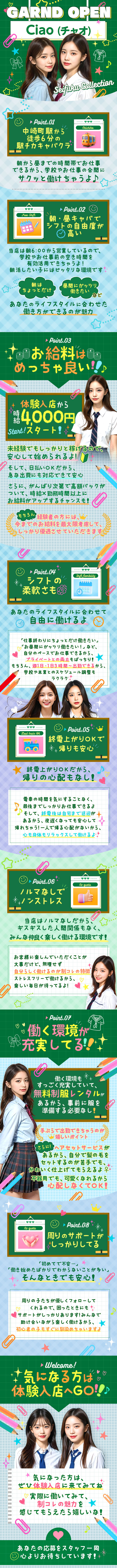 GARND OPEN
Ciao (チャオ)

Point.01
中崎町駅から
徒歩6分の
駅チカキャバクラ

朝から昼までの時間帯でお仕事
できるから、学校やお仕事の合間に
サクッと働けちゃうよ♪

Point.02
朝・昼キャバで シフトの自由度が 高い

当店は朝6:00から営業しているので、
学校やお仕事前の空き時間を
有効活用できちゃうよ!
朝活したい子にはピッタリな環境です

朝はちょっとだけ
昼間にガッツリ 働きたい など
あなたのライフスタイルに合わせた
働き方ができるのが魅力


Point.03
お給料はめっちゃ良い!!♪

体験入店から
時給 4,000円スタート!

未経験でもしっかりと稼げるので、
安心して始められるよ!

そして、日払いOKだから、
急な出費にも対応できて安心

さらに、がんばり次第で高額バックが
ついて、時給×勤務時間以上に
お給料がアップするチャンスも!

もちろん
経験者の方には、 今までのお給料を最大限考慮して、 しっかり優遇させていただきます


Point.04
シフトの柔軟さも

あなたのライフスタイルに合わせて
自由に働けるよ

「仕事終わりにちょっとだけ働きたい」
「お昼間にガッツリ働きたい!」など、
自分のペースでお仕事できるから、
プライベートとの両立もばっちり!
もちろん、週1日・1日3時間～出勤できるから、
学校や本業とのスケジュール調整も
ラクラク


Point.05
終電上がりOKで帰りも安心

終電上がりOKだから、帰りの心配もなし!
電車の時間を気にすることなく、最後までしっかりお仕事できるよ
そして、終電後は自宅まで送迎があるから、夜遅くなっても安心して帰れちゃう!
一人で帰る心配がないから、 心も身体もリラックスして働けるよ


Point.06
ノルマなしで
ノンストレス

当店はノルマなしだから、
ギスギスした人間関係もなく、
みんな仲良く楽しく働ける環境です!

お客様に楽しんでいただくことが大事だけど、無理せず
自分らしく働けるのが制コレの特徴
ストレスフリーで働けるから、楽しい毎日が待ってるよ!


►Point.07
働く環境が充実してる!!

働く環境もすっごく充実していて、
無料制服レンタルがあるから、事前に服を
準備する必要なし!

手ぶらで出勤できちゃうのが
嬉しいポイント

さらに!ヘアセットサービスが
あるから、自分で髪の毛を
セットするのが苦手でも、
かわいく仕上げてもらえるよ♀+
不器用でも、可愛くなれるから
心配しなくてOK!


Point.08
周りのサポートがしっかりしてる

初めてで不安・・・」
働き始めたばかりでわからないことが多い
そんなときでも安心!

周りの子たちが優しくフォローしてくれるので、
困ったときにもな サポートがしっかりあります!
みんなで助け合いながら楽しく働けるから、★
初心者の子もすぐに馴染めちゃいますよ

気になる方は体験入店へGO!!♪


気になった方は、
ぜひ体験入店に来てみてね
実際に働いてみて制コレの魅力を
感じてもらえたら嬉しいな!

あなたの応募をスタッフ一同
心よりお待ちしています!*