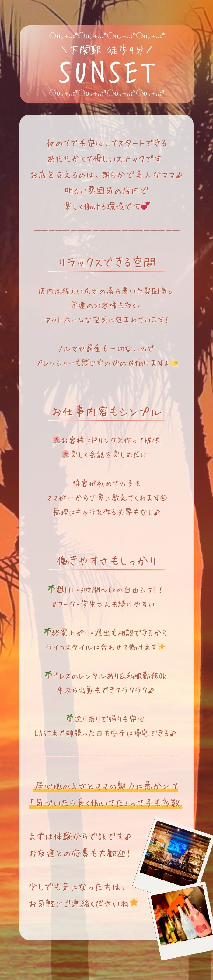 ＼下関駅 徒歩9分／
SUNSET

初めてでも安心してスタートできる
あたたかくて優しいスナックです♡
お店を支えるのは、朗らかで美人なママ♪
明るい雰囲気の店内で
楽しく働ける環境です💕

リラックスできる空間
店内は程よい広さの落ち着いた雰囲気。
常連のお客様も多く、
アットホームな空気に包まれています！

ノルマや罰金も一切ないので
プレッシャーも感じずのびのび働けますよ👍


お仕事内容もシンプル
🌺お客様にドリンクを作って提供
🌺楽しく会話を楽しむだけ♡

接客が初めての子も
ママが一から丁寧に教えてくれます◎
無理にキャラを作る必要もなし♪


働きやすさもしっかり
🌴週1日・3時間〜OKの自由シフト！
Wワーク・学生さんも続けやすい♡

🌴終電上がり・遅出も相談できるから
ライフスタイルに合わせて働けます✨

🌴ドレスのレンタルあり＆私服勤務OK
手ぶら出勤もできてラクラク♪

🌴送りありで帰りも安心
LASTまで頑張った日も安全に帰宅できる♪

居心地のよさとママの魅力に惹かれて
「気づいたら長く働いてた」って子も多数♡

まずは体験からでOKです♪
お友達との応募も大歓迎！

少しでも気になった方は、
お気軽にご連絡くださいね🌟