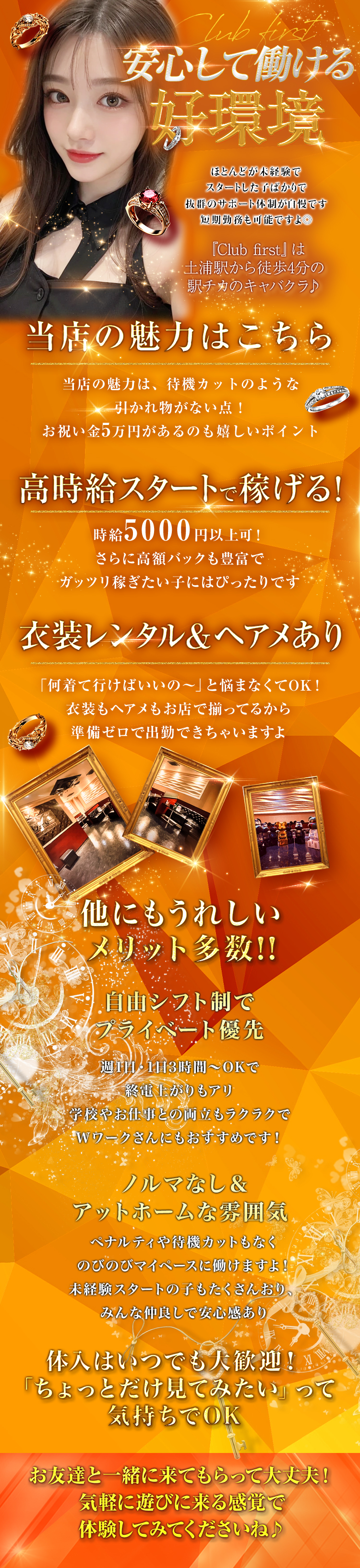 安心して働ける好環境
ほとんどが未経験で
スタートした子ばかりで
抜群のサポート体制が自慢です
短期勤務も可能ですよ◎
『Club first』は
土浦駅から徒歩4分の
駅チカのキャバクラ♪
当店の魅力はこちら
当店の魅力は、待機カットのような
引かれ物がない点!
お祝い金5万円があるのも嬉しいポイント
高時給スタートで稼げる!!
体入時給はなんと5000円以上可!
さらに高額バックも豊富で
ガッツリ稼ぎたい子にはぴったりです
衣装レンタル & ヘアメあり
「何着て行けばいいの~」 と悩まなくてOK!
衣装もヘアメもお店で揃ってるから
準備ゼロで出勤できちゃいますよ
他にもうれしい
メリット多数!!
自由シフト制で
プライベート優先
週1日・1日3時間~OKで
終電上がりもアリ
学校やお仕事との両立もラクラクで
Wワークさんにもおすすめです!
ノルマなし&
アットホームな雰囲気
ペナルティや待機カットもなく
のびのびマイペースに働けますよ!
未経験スタートの子もたくさんおり、
みんな仲良しで安心感あり
体入はいつでも大歓迎!
「ちょっとだけ見てみたい」 って気持ちでOK
お友達と一緒に来てもらって大丈夫!
気軽に遊びに来る感覚で
体験してみてくださいね♪