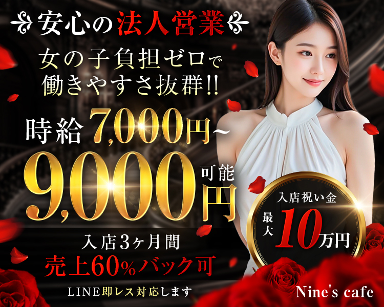 安心の法人営業
女の子負担ゼロで働きやすさ抜群!!

時給7,000円～9,000円可能

入店3ヶ月間
売上60%バック可

LINE即レス対応します

入店祝い金
最大10万円

Nine's cafe