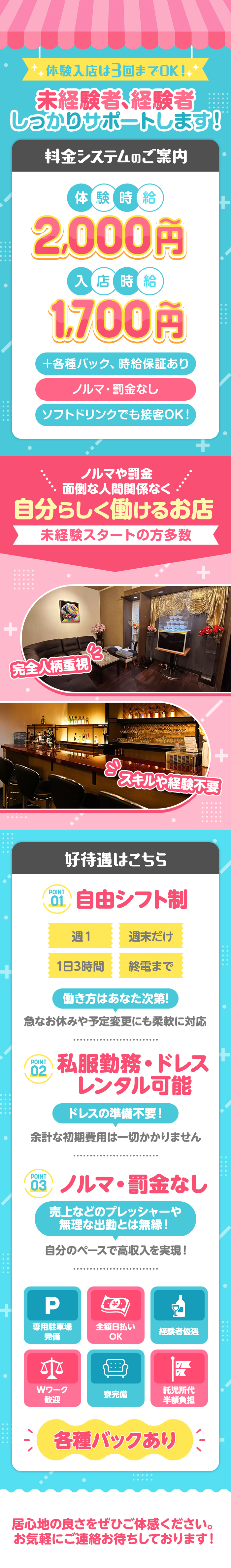 体験入店は3回までOK！
未経験者、経験者しっかりサポートします！

料金システムのご案内
体験時給　2,000円～
入店時給　1,700円～
+各種バック、時給保証あり
ノルマ・罰金無し
ソフトドリンクでも接客OK！

ノルマや罰金面倒な人間関係なく
自分らしく働けるお店
未経験スタートの方多数
観戦人柄重視
スキルや経験不要

好待遇はこちら
POINT01　自由シフト制
週1　週末だけ
1日3時間　終電まで
働き方はあなた次第！
急なお休みや予定変更にも柔軟に対応

POINT02　私服勤務・ドレスレンタル可能
ドレスの準備不要！
余計な初期費用は一切かかりません

POINT03　ノルマ・罰金無し
売上などのプレッシャーや無理な出勤とは無縁！
自分のペースで高収入を実現！

専用駐車場完備　全額日払いOK 　経験者優遇
Wワーク歓迎　寮完備　託児所代半額負担
各種バックあり

居心地の良さをぜひご体感ください。
お気軽にご連絡お待ちしております！