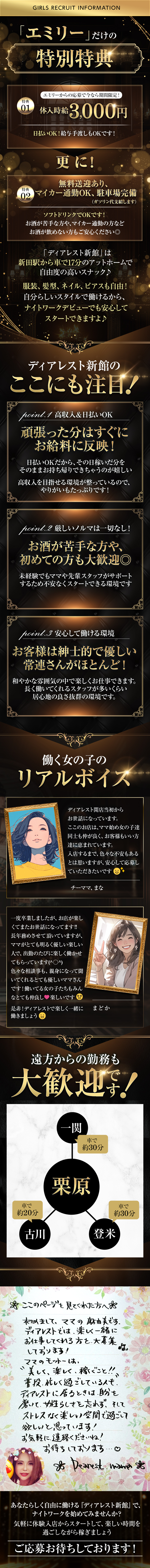GIRLS RECRUIT INFORMATION
「エミリー」だけの特別特典
エミリーからの応募で今なら期間限定!
特典01体入時給 3,000円
日払いOK! 給与手渡しもOKです!
更に!特典02 マイカー通勤OK、無料送迎あり、駐車場完備(ガソリン代支給します)
ソフトドリンクでOKです!お酒が苦手な方や、マイカー通勤の方など お酒が飲めない方もご安心ください◎

「ディアレスト新館」は新田駅から車で17分のアットホームで 自由度の高いスナック♪
服装、髪型、ネイル、ピアスも自由! 自分らしいスタイルで働けるから、 ナイトワークデビューでも安心して スタートできますよ♪
ディアレスト新館のここにも注目!
point.1 高収入 & 日払いOK
頑張った分はすぐに お給料に反映!
日払いOKだから、その日稼いだ分を そのままお持ち帰りできちゃうのが嬉しい
高収入を目指せる環境が整っているので、 やりがいもたっぷりです!

point.2 厳しいノルマは一切なし!
お酒が苦手な方や、 初めての方も大歓迎◎
未経験でもママや先輩スタッフがサポート するため不安なくスタートできる環境です

point.3 安心して働ける環境
お客様は紳士的で優しい
常連さんがほとんど!
和やかな雰囲気の中で楽しくお仕事できます。
長く働いてくれるスタッフが多いくらい
居心地の良さ抜群の環境です。

働く女の子のリアルボイス
ディアレスト開店当初からお世話になっています。ここのお店は、ママ始め女の子達同士も仲が良く、お客様もいい方
達に恵まれています。
入店するまで、 色々な不安もあるとは思いますが、 安心して応募し ていただきたいです　（チーママ、まな）

一度卒業しましたが、お店が楽しくてまたお世話になってます!! 長年務めさせて頂いていますが、ママがとても明るく優しい楽しい人で、 出勤のたびに楽しく働かせ てもらっています(^○^)色々な相談事も、親身になって聞いてくれるとても優しいママさんです! 働いてる女の子たちもみんなとても仲良しで楽しいです。
是非! ディアレストで楽しく一緒に働きましょう（まどか）

遠方からの勤務も大歓迎!
一関から車で約30分、古川から車で約20分、登米から車で約30分

*ここのページを見てくれた方へ
初めまして、ママの麻由美です。
ディアレストでは、楽しく一緒にお仕事してくれる方を大募集しております!
ママのモットーは、"美しく、楽しく、稼ぐこと!!普段忙しく過ごしている人も、
[ディアレストに居るときは自分を磨いて、女性らしさを忘れず、そしてストレスなく楽しい空間で過ごして欲しいと思っています!
お気軽に連絡くださいね!お待ちしております♡
☆ Dearest name o

あなたらしく自由に働ける 『ディアレスト新館』で、ナイトワークを始めてみませんか?気軽に体験入店からスタートして、楽しい時間を過ごしながら稼ぎましょうご応募お待ちしております!