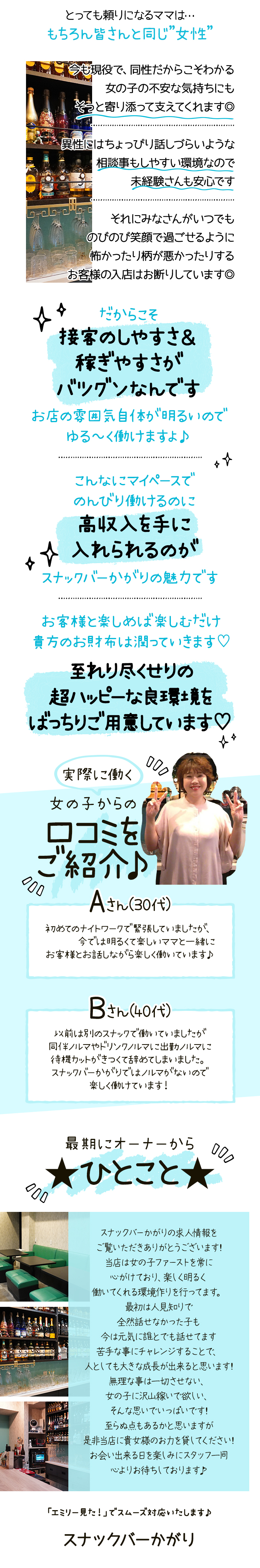 とっても頼りになるママは･･･
もちろん皆さんと同じ”女性”
今も現役で、 同性だからこそわかる
女の子の不安な気持ちにも
そっと寄り添って支えてくれます◎
異性にはちょっぴり話しづらいような
相談事もしやすい環境なので
未経験さんも安心です
それにみなさんがいつでも
のびのび笑顔で過ごせるように
怖かったり柄が悪かったりする
お客様の入店はお断りしています◎
だからこそ
接客のしやすさ&
稼ぎやすさが
バツグンなんです
お店の雰囲気自体が明るいので
ゆる~く働けますよ♪
こんなにマイペースで
のんびり働けるのに
高収入を手に
☆入れられるのが
スナックバーかがりの魅力です
お客様と楽しめば楽しむだけ
貴方のお財布は潤っていきます♡
至れり尽くせりの
超ハッピーな良環境を
ばっちりご用意しています♡
実際に働く
女の子からの
口コミを
000
ご紹介♪
000
Aさん(30代)
初めてのナイトワークで緊張していましたが、
今では明るくて楽しいママと一緒に
お客様とお話しながら楽しく働いています♪
Bさん(40代)
以前は別のスナックで働いていましたが
同伴ノルマやドリンクノルマに出勤ノルマに
待機カットがきつくて辞めてしまいました。
スナックバーかがりではノルマがないので
楽しく働けています!
000
最期にオーナーから
★ひとこと★
000
スナックバーかがりの求人情報を
ご覧いただきありがとうございます!
当店は女の子ファーストを常に
心がけており、楽しく明るく
働いてくれる環境作りを行ってます。
最初は人見知りで
全然話せなかった子も
今は元気に誰とでも話せてます
苦手な事にチャレンジすることで、
人としても大きな成長が出来ると思います!
無理な事は一切させない、
女の子に沢山稼いで欲しい、
そんな思いでいっぱいです!
至らぬ点もあるかと思いますが
是非当店に貴女様のお力を貸してください!
お会い出来る日を楽しみにスタッフ一同
心よりお待ちしております♪
「エミリー見た!」でスムーズ対応いたします♪
スナックバーかがり