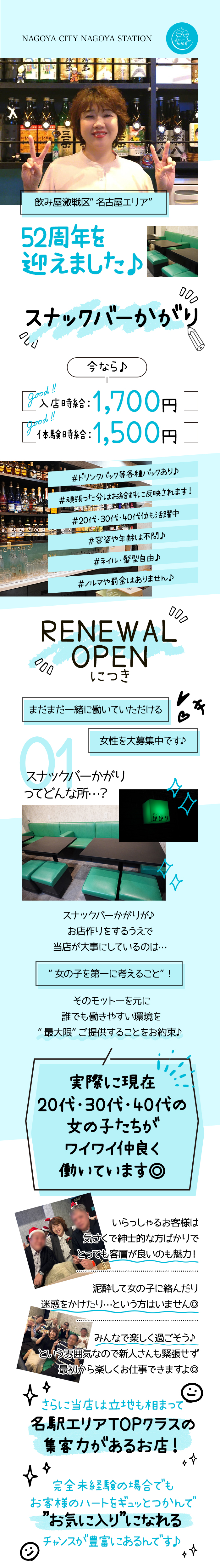 NAGOYA CITY NAGOYA STATION
かがり
飲み屋激戦区 名古屋エリア”
52周年を
迎えました♪
スナックバーかがり
good
!!
今なら♪
入店時給:1,700円コ
「good!!
1本験時給 : 1,500円
#ドリンクバック等各種バックあり♪
#頑張った分はお給料に反映されます!
#20代・30代・40代位も活躍中
信
#容姿や年齢は不問♪
#ネイル・髪型自由♪
#ノルマや罰金はありません♪
000
RENEWAL
OPEN
につき
まだまだ一緒に働いていただける
01
女性を大募集中です♪
スナックバーかがり
ってどんな所･･?
スラック
かがり
"I
スナックバーかがりが♪
お店作りをするうえで
当店が大事にしているのは・・・
”女の子を第一に考えること”!
そのモットーを元に
誰でも働きやすい環境を
'最大限″ ご提供することをお約束♪
実際に現在
20代・30代・40代の
女の子たちが
ワイワイ仲良く
働いています◎
いらっしゃるお客様は
気さくで紳士的な方ばかりで
とっても客層が良いのも魅力!
泥酔して女の子に絡んだり
迷惑をかけたり･･･という方はいません
みんなで楽しく過ごそう♪
という雰囲気なので新人さんも緊張せず
最初から楽しくお仕事できますよ◎
さらに当店は立地も相まって
名駅エリアTOPクラスの
集客力があるお店!
完全未経験の場合でも
お客様のハートをギュッとつかんで
”お気に入り”になれる
チャンスが豊富にあるんです♪
д