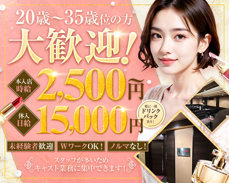 20歳~35歳位の方
大歓迎!
本店時給2,500円～
体入日給15,000円　更に一部ドリンクバックあり！

未経験者歓迎 WワークOK! ノルマなし!

スタッフが多いため
キャスト業務に集中できます!
