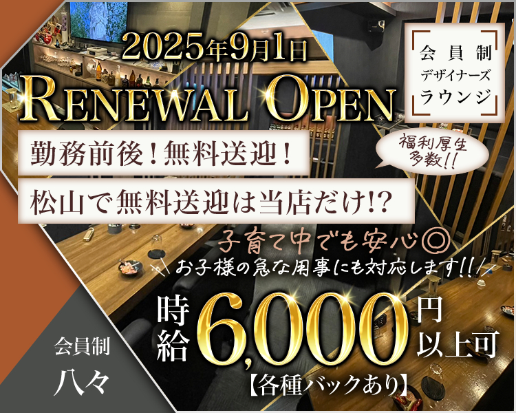 2025年9月1日
RENEWAL OPEN
会員制デナイザーズラウンジ
勤務前後！無料送迎！
松山で無料送迎は当店だけ！？福利厚生多数！！
子育て中でも安心◎
お子様の急な用事にも対応します！！
時給6000円以上可
【各種バックあり】

会員制 八々