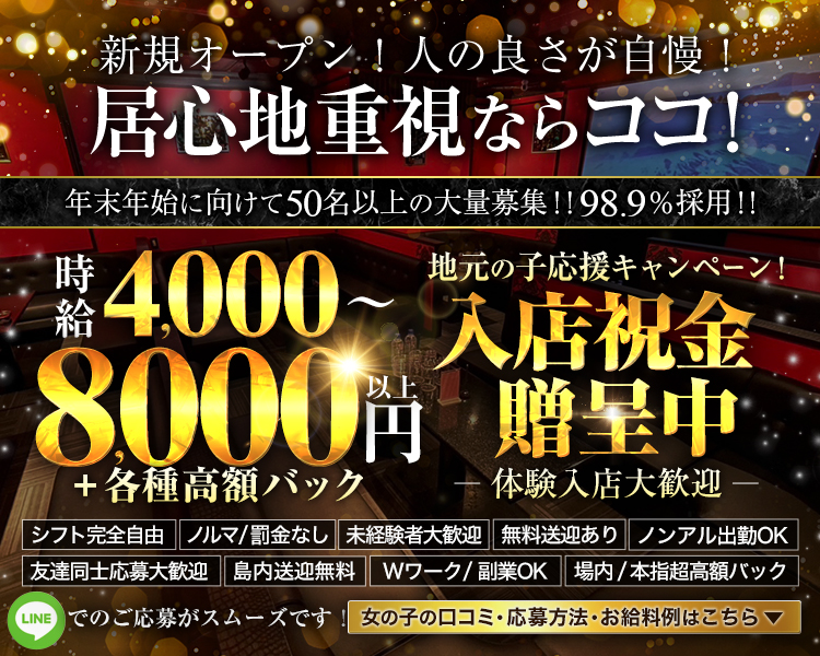 ・新規オープン！人の良さが自慢！居心地重視ならココ！
・年末年始に向けて50名以上の大量募集！！98・9％採用！！
・時給4000～8000円以上＋各種高額バック
・体験入店大歓迎※小さく記載
・地元の子応援キャンペーン！入店祝贈呈中♡
・お気軽にお問い合わせください
・女の子の口コミ・応募方法・お給料例はこちら

・シフト完全自由
・ノルマ/罰金なし
・無料送迎あり
・場内/本指超高額バック
・友達同士応募大歓迎
・島内送迎無料
・未経験者大歓迎
・Wワーク/副業OK
・ノンアル出勤OK