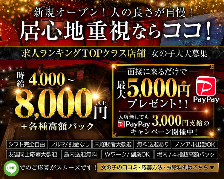 ・新規オープン！人の良さが自慢！居心地重視ならココ！
・年末年始に向けて50名以上の大量募集！！98・9％採用！！
・時給4000～8000円以上＋各種高額バック
・体験入店大歓迎※小さく記載
・地元の子応援キャンペーン！入店祝贈呈中♡
・お気軽にお問い合わせください
・女の子の口コミ・応募方法・お給料例はこちら

・シフト完全自由
・ノルマ/罰金なし
・無料送迎あり
・場内/本指超高額バック
・友達同士応募大歓迎
・島内送迎無料
・未経験者大歓迎
・Wワーク/副業OK
・ノンアル出勤OK