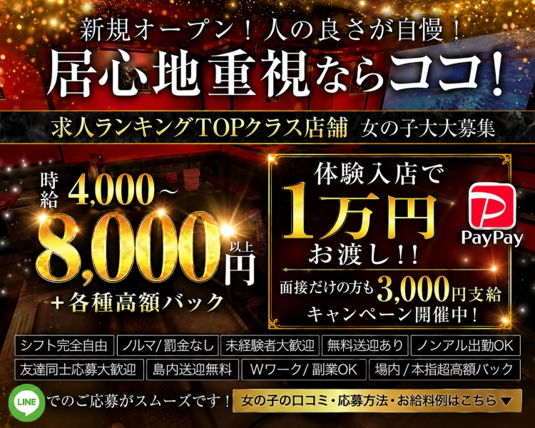 ・新規オープン！人の良さが自慢！居心地重視ならココ！
・年末年始に向けて50名以上の大量募集！！98・9％採用！！
・時給4000～8000円以上＋各種高額バック
・体験入店大歓迎※小さく記載
・地元の子応援キャンペーン！入店祝贈呈中♡
・お気軽にお問い合わせください
・女の子の口コミ・応募方法・お給料例はこちら

・シフト完全自由
・ノルマ/罰金なし
・無料送迎あり
・場内/本指超高額バック
・友達同士応募大歓迎
・島内送迎無料
・未経験者大歓迎
・Wワーク/副業OK
・ノンアル出勤OK