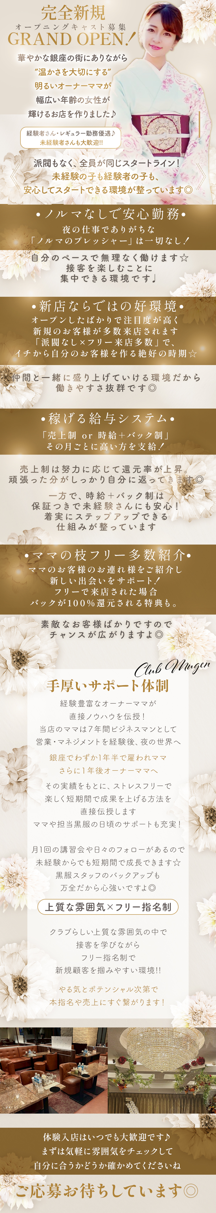 完全新規GRAND OPEN！
オープニングキャスト募集

華やかな銀座の街にありながら、
”温かさを大切にする”明るいオーナーママが
幅広い年齢の女性が輝けるお店を作りました♪

経験者さん・レギュラー勤務優遇♪
未経験者さんも大歓迎!!

派閥もなく、全員が同じスタートライン！
未経験の子も経験者の子も、
安心してスタートできる環境が整っています◎

・ノルマなしで安心勤務・
夜の仕事でありがちな
「ノルマのプレッシャー」は一切なし！

自分のペースで無理なく働けます☆
接客を楽しむことに集中できる環境です♩

・新店ならではの好環境・
オープンしたばかりで注目度が高く、
新規のお客様が多数来店されます。
「派閥なし×フリー来店多数」で、
イチから自分のお客様を作る絶好の時期☆

仲間と一緒に盛り上げていける環境だから
働きやすさ抜群です◎

・稼げる給与システム・
「売上制 or 時給＋バック制」、
その月ごとに高い方を支給！

売上制は努力に応じて還元率が上昇。
頑張った分がしっかり自分に返ってきます◎

一方で、時給＋バック制は保証つきで未経験さんにも安心！
着実にステップアップできる仕組みが整っています。

・ママの枝フリー多数紹介・
ママのお客様のお連れ様をご紹介し、
新しい出会いをサポート！
フリーで来店された場合、バックが100％還元される特典も。

素敵なお客様ばかりですので、チャンスが広がりますよ◎

・手厚いサポート体制・
経験豊富なオーナーママが直接ノウハウを伝授！
当店のママは７年間ビジネスマンとして
営業・マネジメントを経験後、夜の世界へ。

銀座でわずか1年半で雇われママ、
さらに１年後オーナーママへ。

その実績をもとに、ストレスフリーで、
楽しく短期間で成果を上げる方法を直接伝授します。
ママや担当黒服の日頃のサポートも充実！

月1回の講習会や日々のフォローがあるので、
未経験からでも短期間で成長できます☆
黒服スタッフのバックアップも万全だから心強いですよ◎


・上質な雰囲気×フリー指名制・
クラブらしい上質な雰囲気の中で接客を学びながら、
フリー指名制で新規顧客を掴みやすい環境!!

やる気とポテンシャル次第で
本指名や売上にすぐ繋がります！

体験入店はいつでも大歓迎です♪
まずは気軽に雰囲気をチェックして
自分に合うかどうか確かめてくださいね

ご応募お待ちしています◎