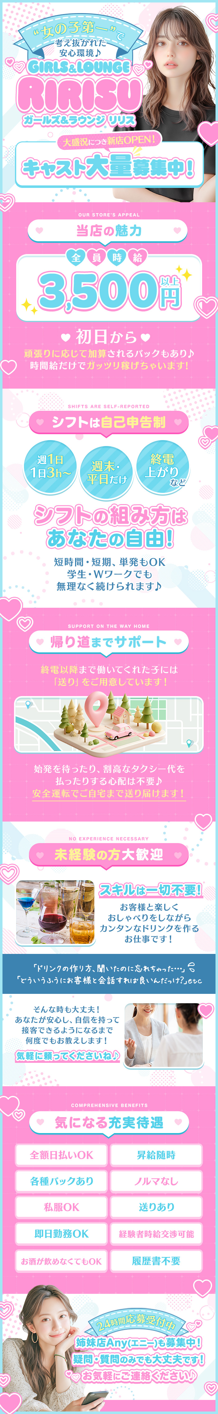 “女の子第一”で
考え抜かれた安心環境

Girls＆lounge Ririsu

大盛況につき新店OPEN！
キャスト大量募集中！

当店の魅力

全員時給3,500円以上

初日から
時間給だけでガッツリ稼げちゃいます!
頑張りに応じて加算されるバックもあり♪

シフトは自己申告制

週1日/1日3h～
週末・平日だけ
終電上がり　など

シフトの組み方はあなたの自由!
短時間・短期、単発もOK
学生・Wワークでも無理なく続けられます♪

帰り道までサポート

終電以降まで働いてくれた子には
「送り」をご用意しています！

始発を待ったり、
割高なタクシー代を払ったりする心配は不要♪
安全運転でご自宅まで送り届けます！

未経験の方大歓迎

スキルは一切不要
お客様と楽しくおしゃべりをしながら
カンタンなドリンクを作るお仕事です！

「ドリンクの作り方、聞いたのに忘れちゃった」
「どういうふうにお客様と会話すれば良いんだっけ？」etc

あなたが安心し、
自信を持って接客できるようになるまで
何度でもお教えします！

気軽に頼ってください！

気になる充実待遇

全額日払いOK
昇給随時
各種バックあり
ノルマなし
私服OK
送りあり
即日勤務OK
経験者時給交渉可能
お酒が飲めなくてもOK
履歴書不要

24時間応募受付中！

姉妹店Any(エニー)も募集中！
疑問・質問のみでも大丈夫です！
お気軽にご連絡ください♪