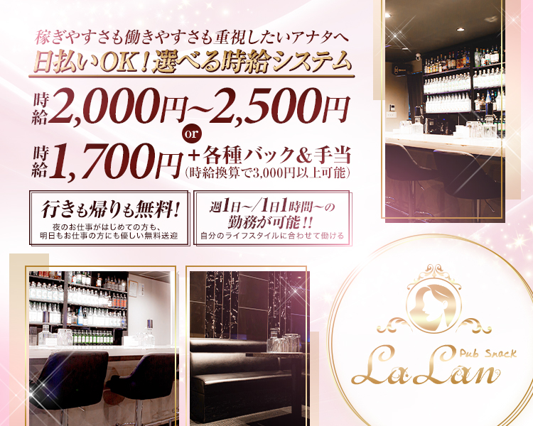 稼ぎやすさも働きやすさも重視したいアナタへ
日払いOK！選べる時給システム

時給 2,000円～2,500円
or
時給 1,700円＋各種バック＆手当
（時給換算で3,000円以上可能）

行きも帰りも無料！
夜のお仕事がはじめての方も
日中お仕事の方にも優しい無料送迎

週1日～／1日1時間～の勤務が可能!!
自分のライフスタイルに合わせて働ける

Pub Snack
LaLan