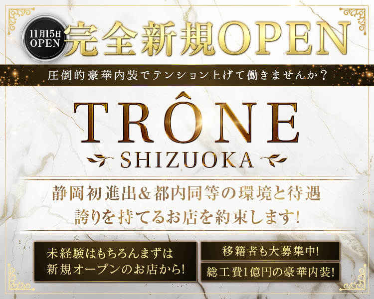 2025年11月上旬
完全新規グランドオープン
TRONE　SHIZUOKA
時給5,000円～10,000円
都内大手
静岡初進出
総工費1億円の豪華な内装
都内と同等の待遇と環境